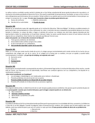 CENCAP ISELA GUERRERO Correo: iselaguerreropacheco@yahoo.es
Celular : RPC 932717929 Página 64
La señora Justina se enfadó cuando recibió la boleta de su hijo Felipe, estudiante del tercer grado de educación secundaria; el
muchacho solo estaba aprobado en Educación Física. Ella quería comprender el porqué de esos resultados, ya que su hijo no ten ía
otras obligaciones queledistrajeran de sus estudios. Felipe confesó a sus padres que no asistió normalmente a clases porque sus
amigos lo convencían de ir a jugar: En este caso, la ausencia a clases se produce generalmente por:
a. Exceso de confianza c. Rebeldía adolescente
b. Decidía de las autoridades d. Presión de grupo
Situación 340
Manuel es un estudiante nuevo del segundo grado en la Institución Educativa “Mariano Melgar”, él destaca académicamente y le
gusta participar constantemente en clase, motivando los celos y reclamos de otros compañeros que también destacan en el aula,
quienes lo molestan, lo culpan de todo, y llegan al extremo de sustraer sus trabajos; por otro lado, algunos docentes por dar
oportunidad a todos los estudiantes no le permiten intervenir todas las veces cuando levanta la mano, lo cual motiva la burla de
algunos de sus compañeros. Estos hechos han motivado que Manuel llore en casa.
¿Qué está pasando con el desarrollo emocional de Manuel?
a. Tiene graves problemas de identidad.
b. Está evidenciando cambios propios de su edad.
c. Es discriminado por sus compañeros.
d. Está perdiendo seguridad a partir de lo ocurrido.
Situación 341
Pedro, es un niño que siente mucho miedo de asistir al colegio porque constantemente está siendo víctima de las burlas de sus
compañeros del colegio por ser de la sierra. En el colegio no le llaman por su nombre, sino por un apodo y cuando habla
constantemente le remedan. ¿A qué tipo de bullying corresponde este caso?
A. Exclusión social
B. Coacción
C. Hostigamiento
D. Inclusión
Situación 342
Guadalupees una estudiantede cuarto grado de secundaria,últimamentellega tardea la Institución Educativa y falta mucho; cuando
está en clases, con frecuencia se le ve adormitada, manifiesta una conducta agresiva con sus compañeros y ha bajado en su
rendimiento académico.
¿Qué estará sucediendo con Guadalupe?
a. Las estrategias metodológicas son inadecuadas para motivar a Guadalupe.
b. Presenta problemas de socialización con sus pares.
c. Presenta señales de alerta en el desarrollo de sus salud integral.
d. Presenta dificultades en el desarrollo de sus procesos cogntivos.
Situación 343
Para algunas adolescentes, la determinación de no subir de peso puede provocar problemas más graves que el aumento de peso en
sí. La preocupación excesiva por el control del peso y por la imagen corporal puede ser un síntoma de:
A. Baja autoestima
B. Anorexia o bulimia nerviosa
C. Necesidades o problemas de sueño
D. Obesidad
Situación 344
La profesora deEducación Físicavieneobservando queElena participamuy poco en las actividades del área,semuestra a la defensiva
y cada día la ve más delgada. Cuando le pregunta sobre el porqué de esos cambios, ella contesta que no tiene apetito, pero que
además, está muy subida de peso y por eso no le entra la ropa que tiene: El caso presenta señales de alerta de un problema de:
a. Dislexia c. Desnutrición
b. Anorexia d. Bulimia
 