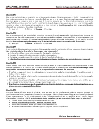 CENCAP ISELA GUERRERO Correo: iselaguerreropacheco@yahoo.es
Celular : RPC 932717929 Página 65
Situación 345
Betty es una adolescente que se caracteriza por ser buena estudiante; pero últimamente se muestra retraída y tiende a deprimi rse,
tiene miedo extremo de perder el control y engordar. Cada vez que se ve al espejo distorsiona su imagen, pues cree que está
demasiado gorda y, aunque su peso es más bajo de lo normal producto que ha determinado secretamente hacer dieta,
acompañado de ejercicios excesivos; muestra insatisfacción después de perder peso, pues desea verse cada vez más delgada,
inclusive su actuar ha ocasionado la interrupción de su ciclo mestrual. La situación que padece Betty es una señal de alerta
relacionado con un trastorno alimenticio denominado:
A. Vigorexia B. Bulimia c. Anorexia d. Hiperfagia
Situación 346
Elena es una adolescente que presenta baja autoestima y se siente abrumada, avergonzada, siente desprecio por sí misma; por
consiguienteestá deprimida porque pese a no tener sobrepeso, esta obsesionada por su peso y su físico. Se evidencia que con sume
regularmente grandes cantidades de comida y luego se purga con laxantes, se induce al vómito, ayuna y es más practica excesivos
ejercicios. La situación que padece Elena es una señal de alerta relacionado con un trastorno alimenticio denominado:
A. Vigorexia B. Bulimia c. Anorexia d. Hiperfagia
Situación 347
En una Institución Educativa,seha incrementado el índice de embarazo en las adolescentes del nivel secundario. Ante tal situación,
¿Qué estrategias deberían desarrollar los docentes para tratar esta situación?
a. Invitar a los médicos y sacerdotes para que den charlas a los estudiantes.
b. Jornadas de capacitación a docentes sobre métodos anticonceptivos.
c. Feria de proyectos de innovación en el área de Ciencia, Tecnología y Ambiente.
d. Abordar el manejo de emociones y el proyecto de vida como situación significativa del contexto de manera transversal.
Situación 348
Un tutor opta por separar a los estudiantes por sexo para trabajar el tema de la Sexualidad Humana,indicando que como es un tema
reservado y personal no es adecuado que se trate con hombres y mujeres en forma conjunta. En el marco de las estrategias para el
trabajo sobre la sexualidad del adolescente. ¿Cuál de las siguientes afirmaciones es la más adecuada?
a. El profesor ha organizado bien la forma de trabajo en el tema para eviar las burlas e incomodidades de los adolescentes si se
trabaja en forma grupal.
b. El profesor tiene razón al señalar que los hombres se sentirán más cómodos hablando de sexualidad con los hombres y las
mujeres con las mujeres.
c. Para trabajar sobre la sexualidad del adolescente se requiere conocer las partes del cuerpo humano y los cambios que se
producen, por tanto, no es una buena estrategia separarlos por sexo.
d. El profesor no ha considerado que la sexualidad es una dimensión de todo ser humano, por tanto es importante que se
oriente este tema en grupo y en forma abierta.
Situación 349
Ernesto es docente del tercer grado de primaria y sabe que para que los estudiantes aprendan es necesario promover las
condiciones necesariaspara propiciarun clima afectivo adecuado para el desarrollo delas capacidades,promoviendo e incenti vando
el logro progresivamente. Por ello esta preocupado ya que Pablo es un estudiante que ha repetido el grado y muestra algunas
señales de baja autoestima. ¿Cuál de las siguientes estrategias puede favorecer que el estudiante Pablo, mejore su autoestima?
a. Darle el mismo trato que a cualquier otro estudiante del salón.
b. Graduar las actividades y ayudarle a identificar sus propios logros.
c. Evitar analizar con ellos errores que comete para que no se frustre.
d. Plantear actividades con baja demanda cognitiva que pueda realizar sin problemas.
Mg. Isela Guerrero Pacheco
 