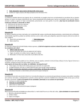 CENCAP ISELA GUERRERO Correo: iselaguerreropacheco@yahoo.es
Celular : RPC 932717929 Página 7
C. Están alcanzando logros dentro del desarrollo motor grueso
D. Evidencian logros propios del etapa preoperacional del desarrollo
Situación 28
La profesora Soledad observa que algunos de sus estudiantes no pueden amarrarse correctamente los pasadores de sus zapatos
porque no tienen una buena coordinación ojo- mano, presentando dificultades para realizar actividades como recortar figuras,
ensartar cuentas o agarrar el lápiz correctamente, presentando una mala grafía al escribir. ¿Qué tipo de coordinación motora
tendrá que estimular su desarrollo en ellos?
A. Coordinación de músculos menores.
B. Coordinación de músculos cortos.
C. Coordinación Motora Fina.
D. Coordinación Motora Gruesa.
Situación 29
Se refiere a aquellasacciones realizadas con la totalidad del cuerpo, coordinando desplazamientos y movimiento de las diferentes
extremidades, equilibrio,y todos los sentidos.Caminar,correr,rodar,saltar,girar,deportes, expresión corporal,entre otros están en
esta categoría.
A. Desarrollo socioemocional C. Motricidad gruesa
B. Motricidad fina D. Desarrollo físico
Situación 30
En relación al desarrollo de habilidades motoras gruesas, ¿Cuál de las siguientes acciones todavía NO pueden realizar la mayoría de
los estudiantes de 6 años?
a. Saltar la soga con un pie.
b. Caminar en puntas de un pie una extensión de 3 metros.
c. Coger una pelota con ambas manos luego de un rebote.
d. Retroceder en línea recta colocando un pie detrás del otro.
Situación 31
El pequeño Juan de 4 años puede usar los cubiertos, ata sus zapatos, controla la toma de lápiz, dibuja círculos, figuras huma nas o
animales, aunque los trazos son muy simples, usa las tijeras.
¿Qué aspecto del desarrollo nos indican las habilidades del pequeño Juan?
A. Tiene logros en el desarrollo motor grueso que cada año irá superando
B. Se debe estimular aún más su motricidad fina para que consiga nuevos progresos
C. Realiza movimientos voluntarios precisos característicos del desarrollo motor fino
D. Está desarrollando su lateralidad y estructuración espacio temporal
Situación 32
La profesora Paula dela sección de 5 años B, al inicio deaño trabajo en sus sesiones deaprendizajeconsignascomo adherir plastilina
por caminos marcados o sobreponerlos a presión, colocar ganchos a presión alrededor de un plato de cartón, tareas para u tilizar
pinceles o plumones. ¿Cuál es el propósito de las actividades planteadas en sus sesiones de aprendizaje?
A. Estimular la motricidad gruesa
B. Estimular la motricidad fina
C. Desarrollar la lateralidad
D. Desarrollar la estructuración espacio temporal
Situación 33
María está planificando actividades para desarrollar la motricidad fina en sus niños de 3 años. ¿Qué actividades le recomendarías?
1. Abrocha y desabrocha botones
2. Enhebra fideos
3. Copia un triángulo
 