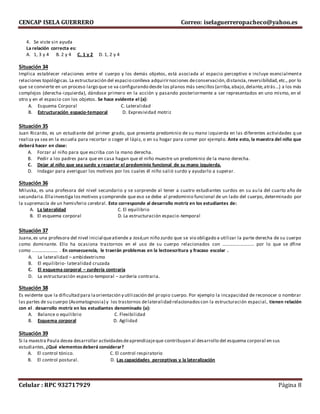 CENCAP ISELA GUERRERO Correo: iselaguerreropacheco@yahoo.es
Celular : RPC 932717929 Página 8
4. Se viste sin ayuda
La relación correcta es:
A. 1, 3 y 4 B. 2 y 4 C. 1 y 2 D. 1, 2 y 4
Situación 34
Implica establecer relaciones entre el cuerpo y los demás objetos, está asociada al espacio perceptivo e incluye esencialmente
relaciones topológicas.La estructuración del espacio conlleva adquirirnociones deconservación,distancia,reversibilidad,etc., por lo
que se convierte en un proceso largo que se va configurando desde los planos más sencillos(arriba,abajo,delante,atrás...) a los más
complejos (derecha-izquierda), dándose primero en la acción y pasando posteriormente a ser representados en uno mismo, en el
otro y en el espacio con los objetos. Se hace evidente el (a):
A. Esquema Corporal C. Lateralidad
B. Estructuración espacio-temporal D. Expresividad motriz
Situación 35
Juan Ricardo, es un estudiante del primer grado, que presenta predominio de su mano izquierda en las diferentes actividades q ue
realiza ya sea en la escuela para recortar o coger el lápiz, o en su hogar para comer por ejemplo. Ante esto, la maestra del niño que
deberá hacer en clase:
A. Forzar al niño para que escriba con la mano derecha.
B. Pedir a los padres para que en casa hagan que el niño muestre un predominio de la mano derecha.
C. Dejar al niño que sea surdo y respetar el predominio funcional de su mano izquierda.
D. Indagar para averiguar los motivos por los cuales él niño salió surdo y ayudarlo a superar.
Situación 36
Miluska, es una profesora del nivel secundario y se sorprende al tener a cuatro estudiantes surdos en su aula del cuarto año de
secundaria.Ellainvestiga losmotivos y comprende que eso se debe al predominio funcional de un lado del cuerpo, determinado por
la supremacía de un hemisferio cerebral. Esto corresponde al desarrollo motriz en los estudiantes de:
A. La lateralidad C. El equilibrio
B. El esquema corporal D. La estructuración espacio-temporal
Situación 37
Juana,es una profesora del nivel inicial queatiende a José,un niño zurdo que se vio obligado a utilizar la parte derecha de su cuerpo
como dominante. Ello ha ocasiona trastornos en el uso de su cuerpo relacionados con ……………………… por lo que se dfine
como …………………. . En consecuencia, le traerán problemas en la lectoescritura y fracaso escolar .
A. La lateralidad – ambidextrismo
B. El equilibrio- lateralidad cruzada
C. El esquema corporal – zurdería contraria
D. La estructuración espacio-temporal – zurdería contraria.
Situación 38
Es evidente que la dificultad para laorientación y utilización del propio cuerpo. Por ejemplo la incapacidad de reconocer o nombrar
las partes de su cuerpo (Asomatognosia) y los trastornos delateralidad relacionadoscon la estructuración espacial, tienen relación
con el . desarrollo motriz en los estudiantes denominado (a):
A. Balance o equilibrio C. Flexibilidad
B. Esquema corporal D. Agilidad
Situación 39
Si la maestra Paula desea desarrollar actividadesdeaprendizajeque contribuyan al desarrollo del esquema corporal en sus
estudiantes,¿Qué elementosdeberá considerar?
A. El control tónico. C. El control respiratorio
B. El control postural. D. Las capacidades perceptivas y la lateralización
 