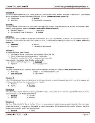 CENCAP ISELA GUERRERO Correo: iselaguerreropacheco@yahoo.es
Celular : RPC 932717929 Página 9
Situación 40
Es la habilidad para cambiar el curso, control, dirección y posición de tu cuerpo mientras mantienes tu impulso. Es la capaci dad de
realizar movimientos de modo rápido y en direcciones variadas. Se hace referencia al concepto de:
A. Flexibilidad C. Agilidad
B. Equilibrio D. Coordinación viso-motora
Situación 41
El profesor Andrés, al hacer que sus estudiantes hagan ejercicios de seguir la secuencia rítmica al escuchar el sonido del si lbato,
mientras se desplazan por el patio. ¿Qué estará desarrollando con sus estudiantes?
A. Secuencia temporal. C. Equilibrio
B. Estructuración espacio – temporal D. Agilidad
Situación 42
Se define como la capacidad físicadeamplitud de movimientos de una sola articulación o de una serie de articulaciones, se expresa
al llevar a cabo movimientos de amplitud de las articulaciones,así como la elasticidad delas fibras musculares. Se hace referencia al
concepto de:
A. Flexibilidad C. Agilidad
B. Equilibrio D. Coordinación viso-motora
Situación 43
Las personas quienes generalmente:
 Son duras al realizar movimientos, por tanto torpe y lento al actuar.
 Tienen el músculo se vuelve más propenso a lesionarse.
 No utilizan sus músculos en toda su fuerza por estar contraídos.
Evidentemente estas características denotan problemas de:
A. Coordinación motora-gruesa C. Flexibilidad
B. Agilidad D. Balance o equilibrio
Situación 44
El profesor Dante, desea aplicar con sus estudiantes un juego para desarrollar la FUERZA. ¿Cuál le recomendaría usted?
A. Saltar soga. C. Seguir un recorrido apoyado en un pie.
B. Jalar una cuerda. D. Jugar rayuelo.
Situación 45
Es la habilidad de mover tu cuerpo rápidamente. Se asocia comúnmente con correr, pero otros ejercicios, como lanzar o patear una
pelota, dependen de mover tus brazos o piernas con rapidez.
A. Potencia C. Equilibrio
B. Agilidad D. Velocidad
Situación 46
Es la habilidad queimplica desarrollar lafuerza;pero además implica la capacidad de desarrollar la capacidad de aplicar es a fuerza
rápidamente (velocidad). Hacemos referencia a:
A. Potencia C. Equilibrio
B. Agilidad D. Velocidad
Situación 47
El profesor Miguel, todos los días al finalizar el recreo hace que todos sus estudiantes corran para ingresar al aula, y controla el
tiempo que se demoran para hacerlo. Realizando un cuadro comparativo del tiempo demorado entre los diferentes días de la
semana. ¿Qué habilidad motora está desarrollando?
A. Potencia C. Fuerza
 