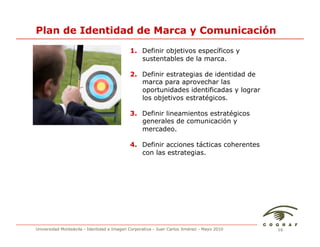 Plan de Identidad de Marca y Comunicación
                                            1. Definir objetivos específicos y
                                               sustentables de la marca.

                                            2. Definir estrategias de identidad de
                                               marca para aprovechar las
                                               oportunidades identificadas y lograr
                                               los objetivos estratégicos.

                                            3. Definir lineamientos estratégicos
                                               generales de comunicación y
                                               mercadeo.

                                            4. Definir acciones tácticas coherentes
                                               con las estrategias.




Universidad Monteávila - Identidad e Imagen Corporativa - Juan Carlos Jiménez - Mayo 2010   16
 
