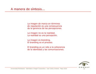 A manera de síntesis...



                          La imagen de marca en términos
                          de reputación es una consecuencia
                          de la gerencia de las percepciones.

                          La imagen no es la realidad.
                          La realidad es una percepción.

                          La imagen es branding.
                          El branding es el proceso.

                          El branding es un reto a la coherencia
                          de la identidad y las comunicaciones.




Universidad Monteávila - Identidad e Imagen Corporativa - Juan Carlos Jiménez - Mayo 2010   18
 