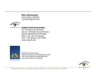 Más información:
                 Juan Carlos Jiménez
                 <jucar@cograf.com>



                 Cograf Comunicaciones:
                 Av. Francisco de Miranda
                 con Av. Principal de Los Ruices,
                 Centro Empresarial Miranda,
                 Piso 1, Of. 1K. Los Ruices
                 Telf.: 237-6630 / 237-9702
                 www.cograf.com




                 Cograf Comunicaciones:
                 Somos miembros de IN-Advertising.com
                 una red de agencias independientes,
                 con operaciones en 90 países.




Universidad Monteávila - Identidad e Imagen Corporativa - Juan Carlos Jiménez - Mayo 2010   19
 
