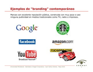 Ejemplos de "branding" contemporáneo
Marcas con excelente reputación pública, construida con muy poca o casi
ninguna publicidad en medios tradicionales como TV, radio o impresos.




Universidad Monteávila - Identidad e Imagen Corporativa - Juan Carlos Jiménez - Mayo 2010   3
 