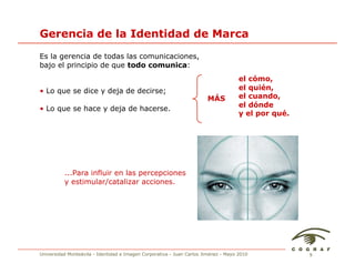 Gerencia de la Identidad de Marca
Es la gerencia de todas las comunicaciones,
bajo el principio de que todo comunica:
                                                                                     el cómo,
• Lo que se dice y deja de decirse;                                                  el quién,
                                                                       MÁS           el cuando,
                                                                                     el dónde
• Lo que se hace y deja de hacerse.
                                                                                     y el por qué.




          ...Para influir en las percepciones
          y estimular/catalizar acciones.




Universidad Monteávila - Identidad e Imagen Corporativa - Juan Carlos Jiménez - Mayo 2010            9
 