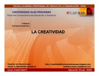 ESCUELA ACADÉMICA PROFESIONAL DE CIENCIAS DE LA COMUNICACIÓN - DUED


     UNIVERSIDAD ALAS PERUANAS
Dirección Universitaria de Educación a Distancia


                II Módulo
    II Unidad Académica




Docente: Lic. Beatriz López
Docente: Lic.                        http://creatividad2comunicacionesuap.blogspot.com
Correo: b_lopez@mail.uap.edu.
Correo: b_lopez@mail.uap.edu.pe                           profesora.lopez.uap@gmail.com
Curso: Creatividad II                                         Educación Virtual - DUED
 