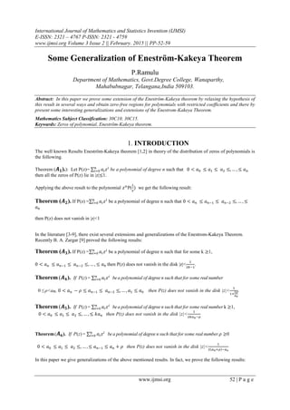 International Journal of Mathematics and Statistics Invention (IJMSI)
E-ISSN: 2321 – 4767 P-ISSN: 2321 - 4759
www.ijmsi.org Volume 3 Issue 2 || February. 2015 || PP-52-59
www.ijmsi.org 52 | P a g e
Some Generalization of Eneström-Kakeya Theorem
P.Ramulu
Department of Mathematics, Govt.Degree College, Wanaparthy,
Mahabubnagar, Telangana,India 509103.
Abstract: In this paper we prove some extension of the Eneström-Kakeya theorem by relaxing the hypothesis of
this result in several ways and obtain zero-free regions for polynomials with restricted coefficients and there by
present some interesting generalizations and extensions of the Enestrom-Kakeya Theorem.
Mathematics Subject Classification: 30C10, 30C15.
Keywards: Zeros of polynomial, Eneström-Kakeya theorem.
1. INTRODUCTION
The well known Results Eneström-Kakeya theorem [1,2] in theory of the distribution of zeros of polynomials is
the following.
Theorem ( ).): Let P(z)= be a polynomial of degree n such that
then all the zeros of P(z) lie in |z| 1.
Applying the above result to the polynomial P( we get the following result:
Theorem ( ). If P(z) = be a polynomial of degree n such that
then P(z) does not vanish in |z|<1
In the literature [3-9], there exist several extensions and generalizations of the Enestrom-Kakeya Theorem.
Recently B. A. Zargar [9] proved the following results:
Theorem ( ). If P(z) = be a polynomial of degree n such that for some k 1,
then P(z) does not vanish in the disk |z|< .
Theorem ( ). If P(z) = bea polynomial of degree n such that for some real number
0 ≤ ρ<an, then P(z) does not vanish in the disk |z|< .
Theorem ( ). If P(z) = bea polynomial of degree n such that for some real number k 1,
then P(z) does not vanish in the disk |z|<
Theorem( ). If P(z) = bea polynomial of degree n such that for some real number 0
then P(z) does not vanish in the disk |z|<
In this paper we give generalizations of the above mentioned results. In fact, we prove the following results:
 