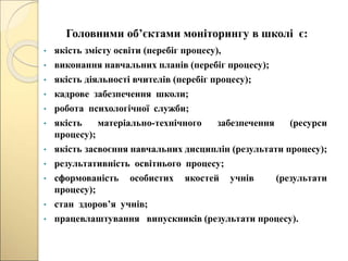 Головними об’єктами моніторингу в школі є:
• якість змісту освіти (перебіг процесу),
• виконання навчальних планів (перебіг процесу);
• якість діяльності вчителів (перебіг процесу);
• кадрове забезпечення школи;
• робота психологічної служби;
• якість матеріально-технічного забезпечення (ресурси
процесу);
• якість засвоєння навчальних дисциплін (результати процесу);
• результативність освітнього процесу;
• сформованість особистих якостей учнів (результати
процесу);
• стан здоров’я учнів;
• працевлаштування випускників (результати процесу).
 