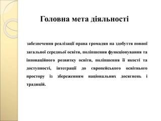 Головна мета діяльності
забезпечення реалізації права громадян на здобуття повної
загальної середньої освіти, поліпшення функціонування та
інноваційного розвитку освіти, поліпшення її якості та
доступності, інтеграції до європейського освітнього
простору із збереженням національних досягнень і
традицій.
 