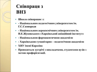 Співпраця з
ВНЗ
 Школа співпрацює з:
 - Національним педагогічним університетом ім.
Г.С.Сковороди
 - Національним аерокосмічним університетом ім.
Н.Е.Жуковського «Харківський авіаційний інститут»
 - Національною фармацевтичною академією
 - Харківською гуманітарно – педагогічною академією
 ХНУ імені Каразіна
 Проводяться зустрічі з викладачами, студентами вузів з
метою профорієнтації.
 