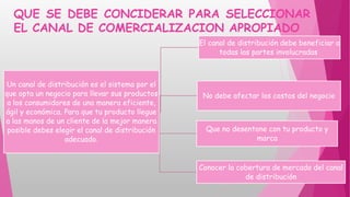 QUE SE DEBE CONCIDERAR PARA SELECCIONAR
EL CANAL DE COMERCIALIZACION APROPIADO
Un canal de distribución es el sistema por el
que opta un negocio para llevar sus productos
a los consumidores de una manera eficiente,
ágil y económica. Para que tu producto llegue
a las manos de un cliente de la mejor manera
posible debes elegir el canal de distribución
adecuado.
El canal de distribución debe beneficiar a
todas las partes involucradas
No debe afectar los costos del negocio
Que no desentone con tu producto y
marca
Conocer la cobertura de mercado del canal
de distribución
 