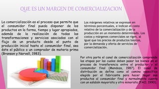 QUE ES UN MARGEN DE COMERCIALIZACION
La comercialización es el proceso que permite que
el consumidor final pueda disponer de los
productos en la forma, tiempo y lugar apropiados,
además de la realización de todas las
transformaciones y servicios asociados con el
flujo de un producto desde el punto de
producción inicial hasta el consumidor final, sea
éste el público o un comprador de materia prima
(Branson y Norvell, 1983).
Los márgenes relativos se expresan en
términos porcentuales, e indican el costo
relativo de la comercialización y de la
producción en un momento determinado. Los
costos y márgenes comerciales se rigen, al
igual que los precios de productos básicos,
por la demanda y oferta de servicios de
comercialización.
Por otra parte el canal de comercialización comprende
las etapas por las cuales deben pasar los bienes en el
proceso de transferencia entre el productor y el
consumidor final (Mendoza, 1987). El canal de
distribución se define como el camino específico
elegido por el fabricante para hacer llegar sus
productos al consumidor final y normalmente cuenta
con un eslabón mayorista y otro minorista (FAO, 1990).
 