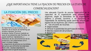 ¿QUE IMPORTANCIA TIENE LA FIJACION DE PRECIOS EN LA ETAPA DE
COMERCIALIZACION?
Es importante ya que el precio es el
elemento de la mezcla de marketing que
produce ingresos; los otros
producen costos. El precio también es
unos de los elementos más flexibles: se
puede modificar rápidamente, a
diferencia de las características de los
productos y los compromisos con el
canal. Al mismo tiempo,
la competencia de precios es el problema
más grave que enfrentan las empresas.
Pese a ello , muchas empresas no
manejan bien la fijación de precios.
Una adecuada fijación de precios repercutirá en la
capacidad de la organización para alcanzar sus
objetivos, según la naturaleza de la organización
(pública o privada, lucrativa o no lucrativa), el
responsable de marketing puede sentirse influido por
algunos de los objetivos, que citaré a continuación:
 Uso eficiente de recursos.
 Imparcialidad.
 Ofrecer la posibilidad de participación máxima.
 Máxima exposición del producto.
 Beneficios
 