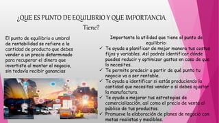 ¿QUE ES PUNTO DE EQUILIBRIO Y QUE IMPORTANCIA
Tiene?
El punto de equilibrio o umbral
de rentabilidad se refiere a la
cantidad de producto que debes
vender a un precio determinado
para recuperar el dinero que
invertiste al montar el negocio,
sin todavía recibir ganancias
Importante la utilidad que tiene el punto de
equilibrio:
 Te ayuda a planificar de mejor manera tus costos
fijos y variables. Así podrás identificar dónde
puedes reducir y optimizar gastos en caso de que
lo necesites.
 Te permite predecir a partir de qué punto tu
negocio va a ser rentable.
 Te ayuda a identificar si estás produciendo la
cantidad que necesitas vender o si debes ajustar
la manufactura.
 Te ayuda a mejorar tus estrategias de
comercialización, así como el precio de venta al
público de tus productos.
 Promueve la elaboración de planes de negocio con
metas realistas y medibles.
 
