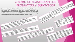 ¿ COMO SE CLASIFICAN LOS
PRODUCTOS Y SERVICIOS?
Los productos y servicios se dividen en dos clases amplias basadas en
los tipos de consumidores que los utilizan: productos de
consumo y productos industriales. Ampliamente deﬁnidos, los productos
también incluyen otras entidades sujetas a marketing
como experiencias, organizaciones, personas, lugares e ideas.
 