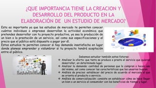 ¿QUE IMPORTANCIA TIENE LA CREACION Y
DESARROLLO DEL PRODUCTO EN LA
ELABORACIÓN DE UN ESTUDIO DE MERCADO?
Esta es importante ya que los estudios de mercado te permiten conocer
cuántos individuos o empresas desarrollan la actividad económica que
pretendes desarrollar con tu proyecto productivo, ya sea la producción de
un bien o la prestación de un servicio, así como sus especificaciones y el
precio que el público está dispuesto a pagar por él.
Estos estudios te permiten conocer si hay demanda insatisfecha en lugar
donde planeas emprender y vislumbrar si tu proyecto tendrá aceptación
entre el público.
Debemos estudiar también estos fatores:
 Analizar la oferta: que tanto se produce o presta el servicio que quieres
desarrollar, en determinado lugar.
 Analizar la demanda: cantidad de personas que lo compran o hacen uso
del mismo, así como conocer las características que los usuarios buscan.
 Análisis de precios: establecer del precio de acuerdo al mercado al que
se orienta el producto o servicio.
 Análisis de comercialización: consiste en establecer cómo se hace llegar
un bien o un servicio al consumidor con los beneficios de tiempo y lugar.
 