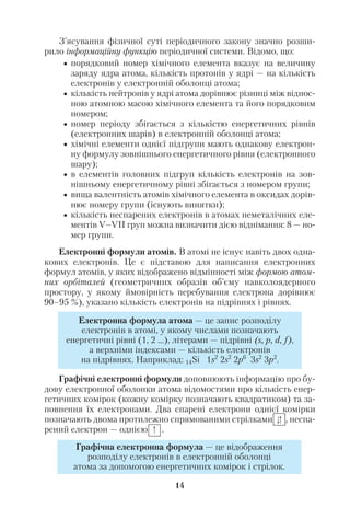 14
З’ясування фізичної суті періодичного закону значно розши
рило інформаційну функцію періодичної системи. Відомо, що:
• порядковий номер хімічного елемента вказує на величину
заряду ядра атома, кількість протонів у ядрі — на кількість
електронів у електронній оболонці атома;
• кількість нейтронів у ядрі атома дорівнює різниці між віднос
ною атомною масою хімічного елемента та його порядковим
номером;
• номер періоду збігається з кількістю енергетичних рівнів
(електронних шарів) в електронній оболонці атома;
• хімічні елементи однієї підгрупи мають однакову електрон
ну формулу зовнішнього енергетичного рівня (електронного
шару);
• в елементів головних підгруп кількість електронів на зов
нішньому енергетичному рівні збігається з номером групи;
• вища валентність атомів хімічного елемента в оксидах дорів
нює номеру групи (існують винятки);
• кількість неспарених електронів в атомах неметалічних еле
ментів V–VІІ груп можна визначити дією віднімання: 8 — но
мер групи.
Електронні формули атомів. В атомі не існує навіть двох одна
кових електронів. Це є підставою для написання електронних
формул атомів, у яких відображено відмінності між формою атом
них орбіталей (геометричних образів об’єму навколоядерного
простору, у якому ймовірність перебування електрона дорівнює
90–95 %), указано кількість електронів на підрівнях і рівнях.
Графічні електронні формули доповнюють інформацію про бу
дову електронної оболонки атома відомостями про кількість енер
гетичних комірок (кожну комірку позначають квадратиком) та за
повнення їх електронами. Два спарені електрони однієї комірки
позначають двома протилежно спрямованими стрілками , неспа
рений електрон — однією .
Електронна формула атома — це запис розподілу
електронів в атомі, у якому числами позначають
енергетичні рівні (1, 2 …), літерами — підрівні (s, p, d, f),
а верхніми індексами — кількість електронів
на підрівнях. Наприклад: 14Si 1s2
2s2
2p6
3s2
3p2
.
Графічна електронна формула — це відображення
розподілу електронів в електронній оболонці
атома за допомогою енергетичних комірок і стрілок.
 