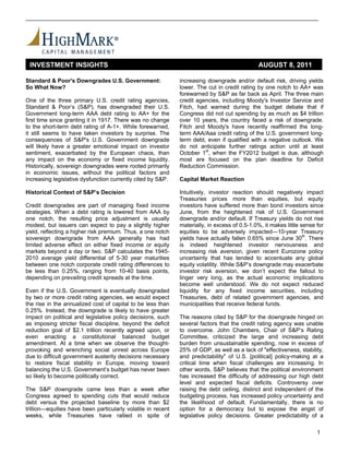 INVESTMENT INSIGHTS                                                                          AUGUST 8, 2011

Standard & Poor's Downgrades U.S. Government:                 increasing downgrade and/or default risk, driving yields
So What Now?                                                  lower. The cut in credit rating by one notch to AA+ was
                                                              forewarned by S&P as far back as April. The three main
One of the three primary U.S. credit rating agencies,         credit agencies, including Moody's Investor Service and
Standard & Poor’s (S&P), has downgraded their U.S.            Fitch, had warned during the budget debate that if
Government long-term AAA debt rating to AA+ for the           Congress did not cut spending by as much as $4 trillion
first time since granting it in 1917. There was no change     over 10 years, the country faced a risk of downgrade.
to the short-term debt rating of A-1+. While forewarned,      Fitch and Moody's have recently reaffirmed the long-
it still seems to have taken investors by surprise. The       term AAA/Aaa credit rating of the U.S. government long-
consequences of S&P's U.S. Government downgrade               term debt, even if qualified with a negative outlook. We
will likely have a greater emotional impact on investor       do not anticipate further ratings action until at least
sentiment, exacerbated by the European chaos, than            October 1st, when the FY2012 budget is due, although
any impact on the economy or fixed income liquidity.          most are focused on the plan deadline for Deficit
Historically, sovereign downgrades were rooted primarily      Reduction Commission.
in economic issues, without the political factors and
increasing legislative dysfunction currently cited by S&P.    Capital Market Reaction

Historical Context of S&P’s Decision                          Intuitively, investor reaction should negatively impact
                                                              Treasuries prices more than equities, but equity
Credit downgrades are part of managing fixed income           investors have suffered more than bond investors since
strategies. When a debt rating is lowered from AAA by         June, from the heightened risk of U.S. Government
one notch, the resulting price adjustment is usually          downgrade and/or default. If Treasury yields do not rise
modest, but issuers can expect to pay a slightly higher       materially, in excess of 0.5-1.0%, it makes little sense for
yield, reflecting a higher risk premium. Thus, a one notch    equities to be adversely impacted---10-year Treasury
sovereign downgrade from AAA generally has had                yields have actually fallen 0.65% since June 30th. There
limited adverse effect on either fixed income or equity       is indeed heightened investor nervousness and
markets beyond a day or two. S&P calculates the 1945-         increasing risk aversion, given recent Eurozone policy
2010 average yield differential of 5-30 year maturities       uncertainty that has tended to accentuate any global
between one notch corporate credit rating differences to      equity volatility. While S&P’s downgrade may exacerbate
be less than 0.25%, ranging from 10-40 basis points,          investor risk aversion, we don’t expect the fallout to
depending on prevailing credit spreads at the time.           linger very long, as the actual economic implications
                                                              become well understood. We do not expect reduced
Even if the U.S. Government is eventually downgraded          liquidity for any fixed income securities, including
by two or more credit rating agencies, we would expect        Treasuries, debt of related government agencies, and
the rise in the annualized cost of capital to be less than    municipalities that receive federal funds.
0.25%. Instead, the downgrade is likely to have greater
impact on political and legislative policy decisions, such    The reasons cited by S&P for the downgrade hinged on
as imposing stricter fiscal discipline, beyond the deficit    several factors that the credit rating agency was unable
reduction goal of $2.1 trillion recently agreed upon, or      to overcome. John Chambers, Chair of S&P’s Rating
even enacting a constitutional balanced budget                Committee, criticized the large and increasing debt
amendment. At a time when we observe the thought-             burden from unsustainable spending, now in excess of
provoking and wrenching social unrest across Europe           25% of GDP, as well as a lack of "effectiveness, stability,
due to difficult government austerity decisions necessary     and predictability" of U.S. [political] policy-making at a
to restore fiscal stability in Europe, moving toward          critical time when fiscal challenges are increasing. In
balancing the U.S. Government’s budget has never been         other words, S&P believes that the political environment
so likely to become politically correct.                      has increased the difficulty of addressing our high debt
                                                              level and expected fiscal deficits. Controversy over
The S&P downgrade came less than a week after                 raising the debt ceiling, distinct and independent of the
Congress agreed to spending cuts that would reduce            budgeting process, has increased policy uncertainty and
debt versus the projected baseline by more than $2            the likelihood of default. Fundamentally, there is no
trillion—equities have been particularly volatile in recent   option for a democracy but to expose the angst of
weeks, while Treasuries have rallied in spite of              legislative policy decisions. Greater predictability of a

                                                                                                                       1
 