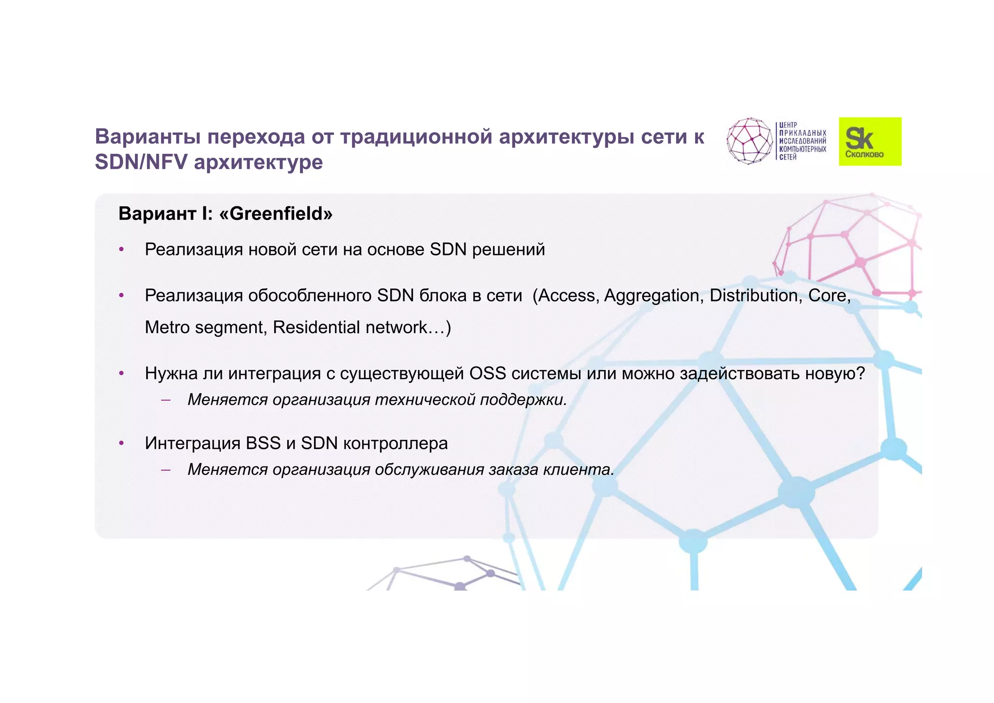 Вариант I: «Greenfield»
• Реализация новой сети на основе SDN решений
• Реализация обособленного SDN блока в сети (Access, Aggregation, Distribution, Core,
Metro segment, Residential network…)
• Нужна ли интеграция с существующей OSS системы или можно задействовать новую?
 Меняется организация технической поддержки.
• Интеграция BSS и SDN контроллера
 Меняется организация обслуживания заказа клиента.
Варианты перехода от традиционной архитектуры сети к
SDN/NFV архитектуре
 
