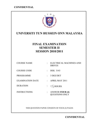 CONFIDENTIAL




 UNIVERSITI TUN HUSSEIN ONN MALAYSIA


               FINAL EXAMINATION
                   SEMESTER II
                 SESSION 2010/2011


 COURSE NAME               :   ELECTRICAL MACHINES AND
                               DRIVES

 COURSE CODE               :   DEK 3143

 PROGRAMME                 :   3 DEE/DET

 EXAMINATION DATE          :   APRIL/MAY 2011

 DURATION                  :   2 1 HOURS
                                  2

 INSTRUCTIONS              :   ANSWER FOUR (4)
                               QUESTIONS ONLY




       THIS QUESTION PAPER CONSISTS OF FOUR (4) PAGES



                                             CONFIDENTIAL
 