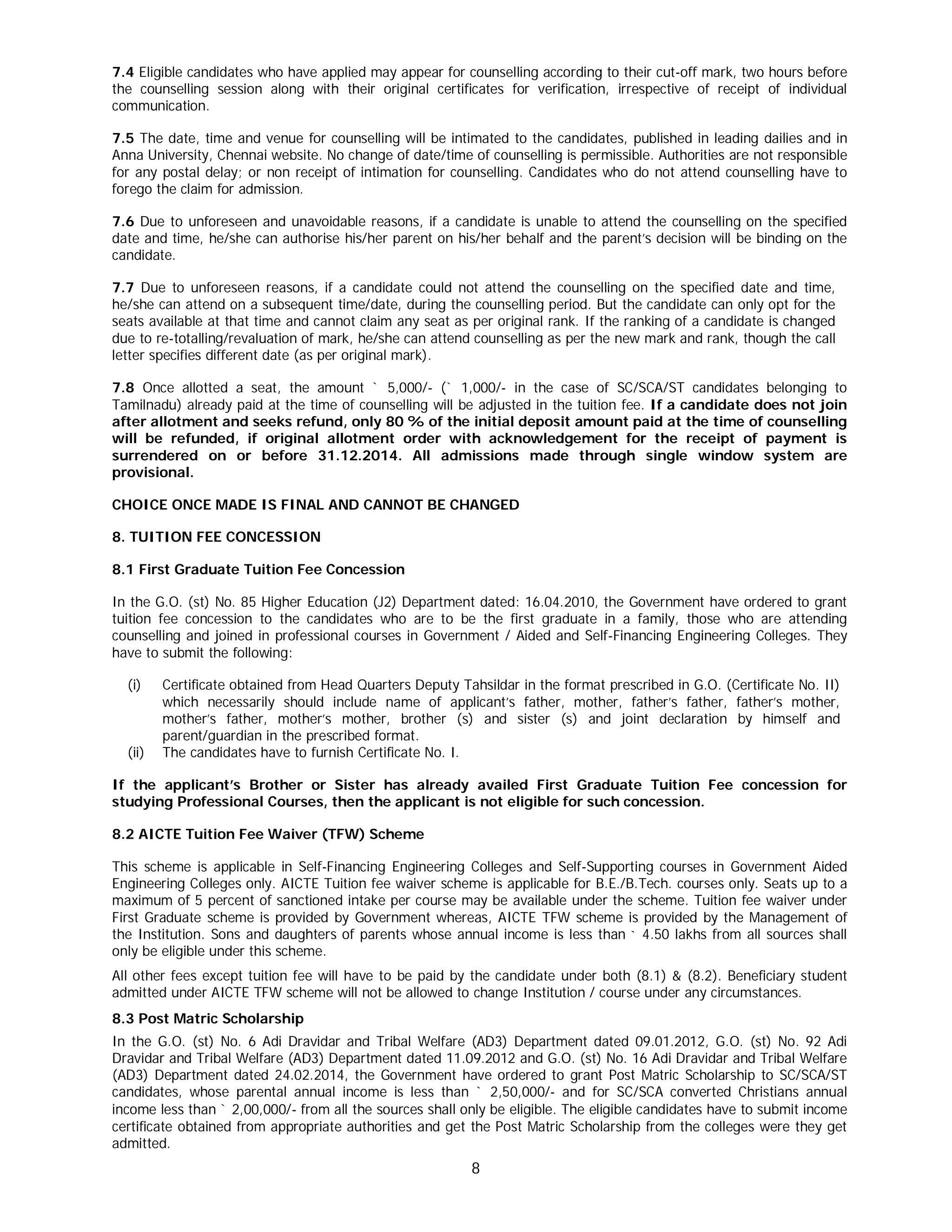 8
7.4 Eligible candidates who have applied may appear for counselling according to their cut-off mark, two hours before
the counselling session along with their original certificates for verification, irrespective of receipt of individual
communication.
7.5 The date, time and venue for counselling will be intimated to the candidates, published in leading dailies and in
Anna University, Chennai website. No change of date/time of counselling is permissible. Authorities are not responsible
for any postal delay; or non receipt of intimation for counselling. Candidates who do not attend counselling have to
forego the claim for admission.
7.6 Due to unforeseen and unavoidable reasons, if a candidate is unable to attend the counselling on the specified
date and time, he/she can authorise his/her parent on his/her behalf and the parent’s decision will be binding on the
candidate.
7.7 Due to unforeseen reasons, if a candidate could not attend the counselling on the specified date and time,
he/she can attend on a subsequent time/date, during the counselling period. But the candidate can only opt for the
seats available at that time and cannot claim any seat as per original rank. If the ranking of a candidate is changed
due to re-totalling/revaluation of mark, he/she can attend counselling as per the new mark and rank, though the call
letter specifies different date (as per original mark).
7.8 Once allotted a seat, the amount ` 5,000/- (` 1,000/- in the case of SC/SCA/ST candidates belonging to
Tamilnadu) already paid at the time of counselling will be adjusted in the tuition fee. If a candidate does not join
after allotment and seeks refund, only 80 % of the initial deposit amount paid at the time of counselling
will be refunded, if original allotment order with acknowledgement for the receipt of payment is
surrendered on or before 31.12.2014. All admissions made through single window system are
provisional.
CHOICE ONCE MADE IS FINAL AND CANNOT BE CHANGED
8. TUITION FEE CONCESSION
8.1 First Graduate Tuition Fee Concession
In the G.O. (st) No. 85 Higher Education (J2) Department dated: 16.04.2010, the Government have ordered to grant
tuition fee concession to the candidates who are to be the first graduate in a family, those who are attending
counselling and joined in professional courses in Government / Aided and Self-Financing Engineering Colleges. They
have to submit the following:
(i) Certificate obtained from Head Quarters Deputy Tahsildar in the format prescribed in G.O. (Certificate No. II)
which necessarily should include name of applicant’s father, mother, father’s father, father’s mother,
mother’s father, mother’s mother, brother (s) and sister (s) and joint declaration by himself and
parent/guardian in the prescribed format.
(ii) The candidates have to furnish Certificate No. I.
If the applicant’s Brother or Sister has already availed First Graduate Tuition Fee concession for
studying Professional Courses, then the applicant is not eligible for such concession.
8.2 AICTE Tuition Fee Waiver (TFW) Scheme
This scheme is applicable in Self-Financing Engineering Colleges and Self-Supporting courses in Government Aided
Engineering Colleges only. AICTE Tuition fee waiver scheme is applicable for B.E./B.Tech. courses only. Seats up to a
maximum of 5 percent of sanctioned intake per course may be available under the scheme. Tuition fee waiver under
First Graduate scheme is provided by Government whereas, AICTE TFW scheme is provided by the Management of
the Institution. Sons and daughters of parents whose annual income is less than ` 4.50 lakhs from all sources shall
only be eligible under this scheme.
All other fees except tuition fee will have to be paid by the candidate under both (8.1) & (8.2). Beneficiary student
admitted under AICTE TFW scheme will not be allowed to change Institution / course under any circumstances.
8.3 Post Matric Scholarship
In the G.O. (st) No. 6 Adi Dravidar and Tribal Welfare (AD3) Department dated 09.01.2012, G.O. (st) No. 92 Adi
Dravidar and Tribal Welfare (AD3) Department dated 11.09.2012 and G.O. (st) No. 16 Adi Dravidar and Tribal Welfare
(AD3) Department dated 24.02.2014, the Government have ordered to grant Post Matric Scholarship to SC/SCA/ST
candidates, whose parental annual income is less than ` 2,50,000/- and for SC/SCA converted Christians annual
income less than ` 2,00,000/- from all the sources shall only be eligible. The eligible candidates have to submit income
certificate obtained from appropriate authorities and get the Post Matric Scholarship from the colleges were they get
admitted.
 