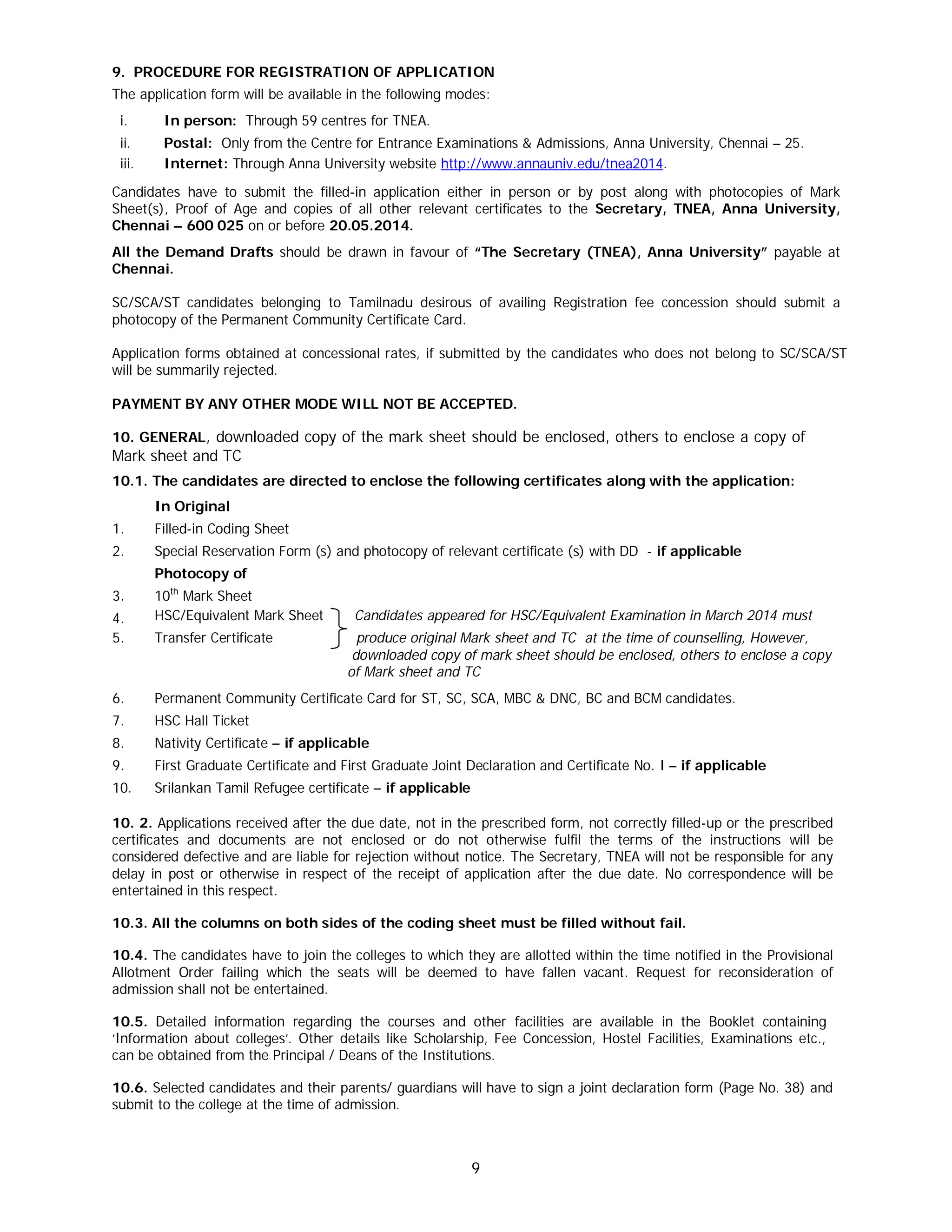 9
9. PROCEDURE FOR REGISTRATION OF APPLICATION
The application form will be available in the following modes:
i. In person: Through 59 centres for TNEA.
ii. Postal: Only from the Centre for Entrance Examinations & Admissions, Anna University, Chennai – 25.
iii. Internet: Through Anna University website http://www.annauniv.edu/tnea2014.
Candidates have to submit the filled-in application either in person or by post along with photocopies of Mark
Sheet(s), Proof of Age and copies of all other relevant certificates to the Secretary, TNEA, Anna University,
Chennai – 600 025 on or before 20.05.2014.
All the Demand Drafts should be drawn in favour of “The Secretary (TNEA), Anna University” payable at
Chennai.
SC/SCA/ST candidates belonging to Tamilnadu desirous of availing Registration fee concession should submit a
photocopy of the Permanent Community Certificate Card.
Application forms obtained at concessional rates, if submitted by the candidates who does not belong to SC/SCA/ST
will be summarily rejected.
PAYMENT BY ANY OTHER MODE WILL NOT BE ACCEPTED.
10. GENERAL, downloaded copy of the mark sheet should be enclosed, others to enclose a copy of
Mark sheet and TC
10.1. The candidates are directed to enclose the following certificates along with the application:
In Original
1. Filled-in Coding Sheet
2. Special Reservation Form (s) and photocopy of relevant certificate (s) with DD - if applicable
Photocopy of
3. 10th
Mark Sheet
4. HSC/Equivalent Mark Sheet Candidates appeared for HSC/Equivalent Examination in March 2014 must
5. Transfer Certificate produce original Mark sheet and TC at the time of counselling, However,
downloaded copy of mark sheet should be enclosed, others to enclose a copy
of Mark sheet and TC
6. Permanent Community Certificate Card for ST, SC, SCA, MBC & DNC, BC and BCM candidates.
7. HSC Hall Ticket
8. Nativity Certificate – if applicable
9. First Graduate Certificate and First Graduate Joint Declaration and Certificate No. I – if applicable
10. Srilankan Tamil Refugee certificate – if applicable
10. 2. Applications received after the due date, not in the prescribed form, not correctly filled-up or the prescribed
certificates and documents are not enclosed or do not otherwise fulfil the terms of the instructions will be
considered defective and are liable for rejection without notice. The Secretary, TNEA will not be responsible for any
delay in post or otherwise in respect of the receipt of application after the due date. No correspondence will be
entertained in this respect.
10.3. All the columns on both sides of the coding sheet must be filled without fail.
10.4. The candidates have to join the colleges to which they are allotted within the time notified in the Provisional
Allotment Order failing which the seats will be deemed to have fallen vacant. Request for reconsideration of
admission shall not be entertained.
10.5. Detailed information regarding the courses and other facilities are available in the Booklet containing
‘Information about colleges’. Other details like Scholarship, Fee Concession, Hostel Facilities, Examinations etc.,
can be obtained from the Principal / Deans of the Institutions.
10.6. Selected candidates and their parents/ guardians will have to sign a joint declaration form (Page No. 38) and
submit to the college at the time of admission.
 