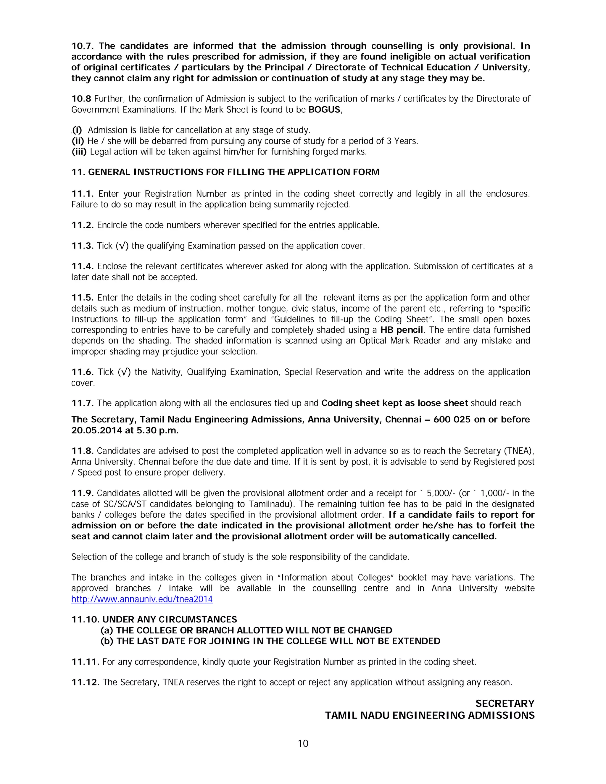 10
10.7. The candidates are informed that the admission through counselling is only provisional. In
accordance with the rules prescribed for admission, if they are found ineligible on actual verification
of original certificates / particulars by the Principal / Directorate of Technical Education / University,
they cannot claim any right for admission or continuation of study at any stage they may be.
10.8 Further, the confirmation of Admission is subject to the verification of marks / certificates by the Directorate of
Government Examinations. If the Mark Sheet is found to be BOGUS,
[(i) Admission is liable for cancellation at any stage of study.
(ii) He / she will be debarred from pursuing any course of study for a period of 3 Years.
(iii) Legal action will be taken against him/her for furnishing forged marks.
11. GENERAL INSTRUCTIONS FOR FILLING THE APPLICATION FORM
11.1. Enter your Registration Number as printed in the coding sheet correctly and legibly in all the enclosures.
Failure to do so may result in the application being summarily rejected.
11.2. Encircle the code numbers wherever specified for the entries applicable.
11.3. Tick (√) the qualifying Examination passed on the application cover.
11.4. Enclose the relevant certificates wherever asked for along with the application. Submission of certificates at a
later date shall not be accepted.
11.5. Enter the details in the coding sheet carefully for all the relevant items as per the application form and other
details such as medium of instruction, mother tongue, civic status, income of the parent etc., referring to “specific
Instructions to fill-up the application form” and “Guidelines to fill-up the Coding Sheet”. The small open boxes
corresponding to entries have to be carefully and completely shaded using a HB pencil. The entire data furnished
depends on the shading. The shaded information is scanned using an Optical Mark Reader and any mistake and
improper shading may prejudice your selection.
11.6. Tick (√) the Nativity, Qualifying Examination, Special Reservation and write the address on the application
cover.
11.7. The application along with all the enclosures tied up and Coding sheet kept as loose sheet should reach
The Secretary, Tamil Nadu Engineering Admissions, Anna University, Chennai – 600 025 on or before
20.05.2014 at 5.30 p.m.
11.8. Candidates are advised to post the completed application well in advance so as to reach the Secretary (TNEA),
Anna University, Chennai before the due date and time. If it is sent by post, it is advisable to send by Registered post
/ Speed post to ensure proper delivery.
11.9. Candidates allotted will be given the provisional allotment order and a receipt for ` 5,000/- (or ` 1,000/- in the
case of SC/SCA/ST candidates belonging to Tamilnadu). The remaining tuition fee has to be paid in the designated
banks / colleges before the dates specified in the provisional allotment order. If a candidate fails to report for
admission on or before the date indicated in the provisional allotment order he/she has to forfeit the
seat and cannot claim later and the provisional allotment order will be automatically cancelled.
Selection of the college and branch of study is the sole responsibility of the candidate.
The branches and intake in the colleges given in “Information about Colleges” booklet may have variations. The
approved branches / intake will be available in the counselling centre and in Anna University website
http://www.annauniv.edu/tnea2014
11.10. UNDER ANY CIRCUMSTANCES
(a) THE COLLEGE OR BRANCH ALLOTTED WILL NOT BE CHANGED
(b) THE LAST DATE FOR JOINING IN THE COLLEGE WILL NOT BE EXTENDED
11.11. For any correspondence, kindly quote your Registration Number as printed in the coding sheet.
11.12. The Secretary, TNEA reserves the right to accept or reject any application without assigning any reason.
SECRETARY
TAMIL NADU ENGINEERING ADMISSIONS
 