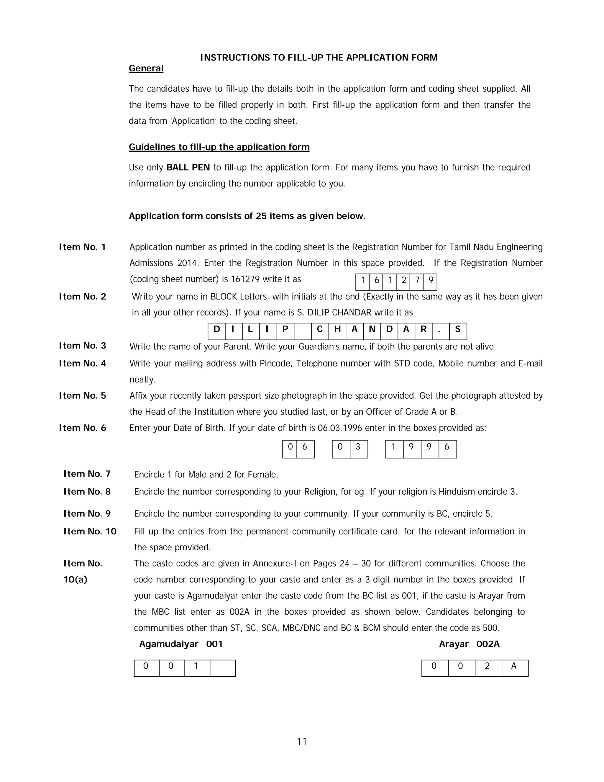 11
INSTRUCTIONS TO FILL-UP THE APPLICATION FORM
General
The candidates have to fill-up the details both in the application form and coding sheet supplied. All
the items have to be filled properly in both. First fill-up the application form and then transfer the
data from ‘Application’ to the coding sheet.
Guidelines to fill-up the application form
Use only BALL PEN to fill-up the application form. For many items you have to furnish the required
information by encircling the number applicable to you.
Application form consists of 25 items as given below.
Item No. 1 Application number as printed in the coding sheet is the Registration Number for Tamil Nadu Engineering
Admissions 2014. Enter the Registration Number in this space provided. If the Registration Number
(coding sheet number) is 161279 write it as 1 6 1 2 7 9
Item No. 2 Write your name in BLOCK Letters, with initials at the end (Exactly in the same way as it has been given
in all your other records). If your name is S. DILIP CHANDAR write it as
D I L I P C H A N D A R . S
Item No. 3 Write the name of your Parent. Write your Guardian’s name, if both the parents are not alive.
Item No. 4 Write your mailing address with Pincode, Telephone number with STD code, Mobile number and E-mail
neatly.
Item No. 5 Affix your recently taken passport size photograph in the space provided. Get the photograph attested by
the Head of the Institution where you studied last, or by an Officer of Grade A or B.
Item No. 6 Enter your Date of Birth. If your date of birth is 06.03.1996 enter in the boxes provided as:
0 6 0 3 1 9 9 6
Item No. 7 Encircle 1 for Male and 2 for Female.
Item No. 8 Encircle the number corresponding to your Religion, for eg. If your religion is Hinduism encircle 3.
Item No. 9 Encircle the number corresponding to your community. If your community is BC, encircle 5.
Item No. 10 Fill up the entries from the permanent community certificate card, for the relevant information in
the space provided.
Item No.
10(a)
The caste codes are given in Annexure-I on Pages 24 – 30 for different communities. Choose the
code number corresponding to your caste and enter as a 3 digit number in the boxes provided. If
your caste is Agamudaiyar enter the caste code from the BC list as 001, if the caste is Arayar from
the MBC list enter as 002A in the boxes provided as shown below. Candidates belonging to
communities other than ST, SC, SCA, MBC/DNC and BC & BCM should enter the code as 500.
Agamudaiyar 001 Arayar 002A
0 0 1 0 0 2 A
 