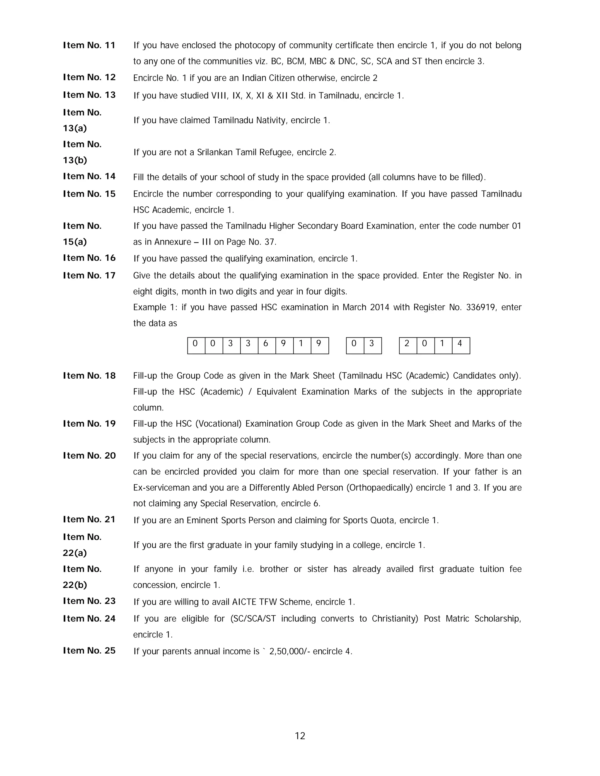 12
Item No. 11 If you have enclosed the photocopy of community certificate then encircle 1, if you do not belong
to any one of the communities viz. BC, BCM, MBC & DNC, SC, SCA and ST then encircle 3.
Item No. 12 Encircle No. 1 if you are an Indian Citizen otherwise, encircle 2
Item No. 13 If you have studied VIII, IX, X, XI & XII Std. in Tamilnadu, encircle 1.
Item No.
13(a)
If you have claimed Tamilnadu Nativity, encircle 1.
Item No.
13(b)
If you are not a Srilankan Tamil Refugee, encircle 2.
Item No. 14 Fill the details of your school of study in the space provided (all columns have to be filled).
Item No. 15 Encircle the number corresponding to your qualifying examination. If you have passed Tamilnadu
HSC Academic, encircle 1.
Item No.
15(a)
If you have passed the Tamilnadu Higher Secondary Board Examination, enter the code number 01
as in Annexure – III on Page No. 37.
Item No. 16 If you have passed the qualifying examination, encircle 1.
Item No. 17 Give the details about the qualifying examination in the space provided. Enter the Register No. in
eight digits, month in two digits and year in four digits.
Example 1: if you have passed HSC examination in March 2014 with Register No. 336919, enter
the data as
0 0 3 3 6 9 1 9 0 3 2 0 1 4
Item No. 18 Fill-up the Group Code as given in the Mark Sheet (Tamilnadu HSC (Academic) Candidates only).
Fill-up the HSC (Academic) / Equivalent Examination Marks of the subjects in the appropriate
column.
Item No. 19 Fill-up the HSC (Vocational) Examination Group Code as given in the Mark Sheet and Marks of the
subjects in the appropriate column.
Item No. 20 If you claim for any of the special reservations, encircle the number(s) accordingly. More than one
can be encircled provided you claim for more than one special reservation. If your father is an
Ex-serviceman and you are a Differently Abled Person (Orthopaedically) encircle 1 and 3. If you are
not claiming any Special Reservation, encircle 6.
Item No. 21 If you are an Eminent Sports Person and claiming for Sports Quota, encircle 1.
Item No.
22(a)
If you are the first graduate in your family studying in a college, encircle 1.
Item No.
22(b)
If anyone in your family i.e. brother or sister has already availed first graduate tuition fee
concession, encircle 1.
Item No. 23 If you are willing to avail AICTE TFW Scheme, encircle 1.
Item No. 24 If you are eligible for (SC/SCA/ST including converts to Christianity) Post Matric Scholarship,
encircle 1.
Item No. 25 If your parents annual income is ` 2,50,000/- encircle 4.
 