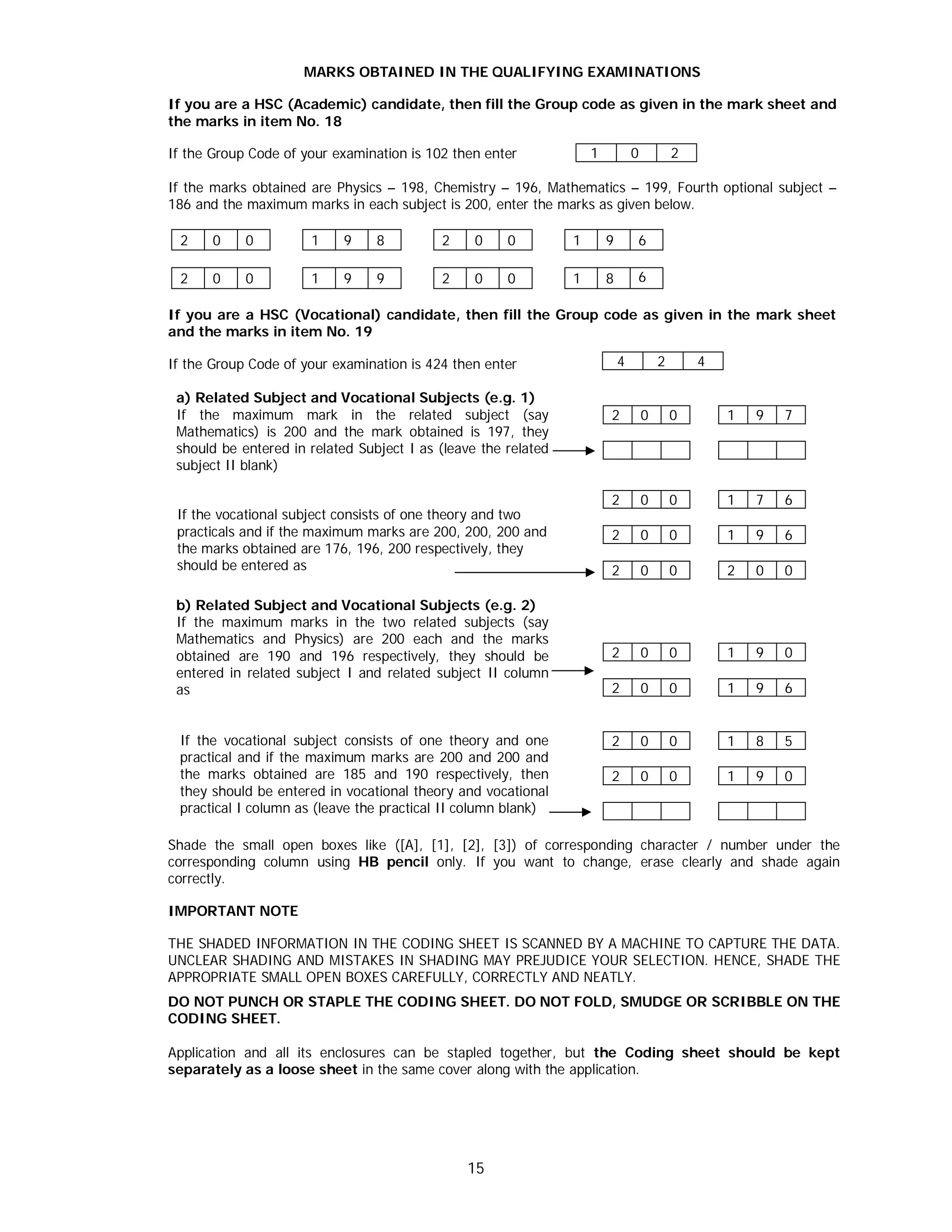 15
MARKS OBTAINED IN THE QUALIFYING EXAMINATIONS
If you are a HSC (Academic) candidate, then fill the Group code as given in the mark sheet and
the marks in item No. 18
If the Group Code of your examination is 102 then enter
If the marks obtained are Physics – 198, Chemistry – 196, Mathematics – 199, Fourth optional subject –
186 and the maximum marks in each subject is 200, enter the marks as given below.
2 0 0 1 9 8 2 0 0 1 9 6
2 0 0 1 9 9 2 0 0 1 8 6
If you are a HSC (Vocational) candidate, then fill the Group code as given in the mark sheet
and the marks in item No. 19
If the Group Code of your examination is 424 then enter
a) Related Subject and Vocational Subjects (e.g. 1)
If the maximum mark in the related subject (say
Mathematics) is 200 and the mark obtained is 197, they
should be entered in related Subject I as (leave the related
subject II blank)
2 0 0 1 9 7
If the vocational subject consists of one theory and two
practicals and if the maximum marks are 200, 200, 200 and
the marks obtained are 176, 196, 200 respectively, they
should be entered as
2 0 0 1 7 6
2 0 0 1 9 6
2 0 0 2 0 0
b) Related Subject and Vocational Subjects (e.g. 2)
If the maximum marks in the two related subjects (say
Mathematics and Physics) are 200 each and the marks
obtained are 190 and 196 respectively, they should be
entered in related subject I and related subject II column
as
2 0 0 1 9 0
2 0 0 1 9 6
If the vocational subject consists of one theory and one
practical and if the maximum marks are 200 and 200 and
the marks obtained are 185 and 190 respectively, then
they should be entered in vocational theory and vocational
practical I column as (leave the practical II column blank)
2 0 0 1 8 5
2 0 0 1 9 0
Shade the small open boxes like ([A], [1], [2], [3]) of corresponding character / number under the
corresponding column using HB pencil only. If you want to change, erase clearly and shade again
correctly.
IMPORTANT NOTE
THE SHADED INFORMATION IN THE CODING SHEET IS SCANNED BY A MACHINE TO CAPTURE THE DATA.
UNCLEAR SHADING AND MISTAKES IN SHADING MAY PREJUDICE YOUR SELECTION. HENCE, SHADE THE
APPROPRIATE SMALL OPEN BOXES CAREFULLY, CORRECTLY AND NEATLY.
DO NOT PUNCH OR STAPLE THE CODING SHEET. DO NOT FOLD, SMUDGE OR SCRIBBLE ON THE
CODING SHEET.
Application and all its enclosures can be stapled together, but the Coding sheet should be kept
separately as a loose sheet in the same cover along with the application.
1 0 2
4 2 4
 