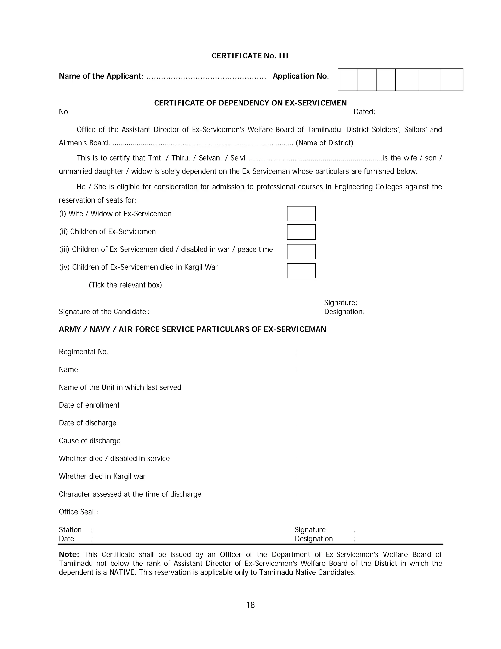 18
CERTIFICATE No. III
Name of the Applicant: …………………………………………. Application No.
CERTIFICATE OF DEPENDENCY ON EX-SERVICEMEN
No. Dated:
Office of the Assistant Director of Ex-Servicemen’s Welfare Board of Tamilnadu, District Soldiers’, Sailors’ and
Airmen’s Board. ……………………………………………………………………………… (Name of District)
This is to certify that Tmt. / Thiru. / Selvan. / Selvi ………………………………………………………….is the wife / son /
unmarried daughter / widow is solely dependent on the Ex-Serviceman whose particulars are furnished below.
He / She is eligible for consideration for admission to professional courses in Engineering Colleges against the
reservation of seats for:
(i) Wife / Widow of Ex-Servicemen
(ii) Children of Ex-Servicemen
(iii) Children of Ex-Servicemen died / disabled in war / peace time
(iv) Children of Ex-Servicemen died in Kargil War
(Tick the relevant box)
Signature:
Signature of the Candidate : Designation:
ARMY / NAVY / AIR FORCE SERVICE PARTICULARS OF EX-SERVICEMAN
Regimental No. :
Name :
Name of the Unit in which last served :
Date of enrollment :
Date of discharge :
Cause of discharge :
Whether died / disabled in service :
Whether died in Kargil war :
Character assessed at the time of discharge :
Office Seal :
Station : Signature :
Date : Designation :
Note: This Certificate shall be issued by an Officer of the Department of Ex-Servicemen’s Welfare Board of
Tamilnadu not below the rank of Assistant Director of Ex-Servicemen’s Welfare Board of the District in which the
dependent is a NATIVE. This reservation is applicable only to Tamilnadu Native Candidates.
 