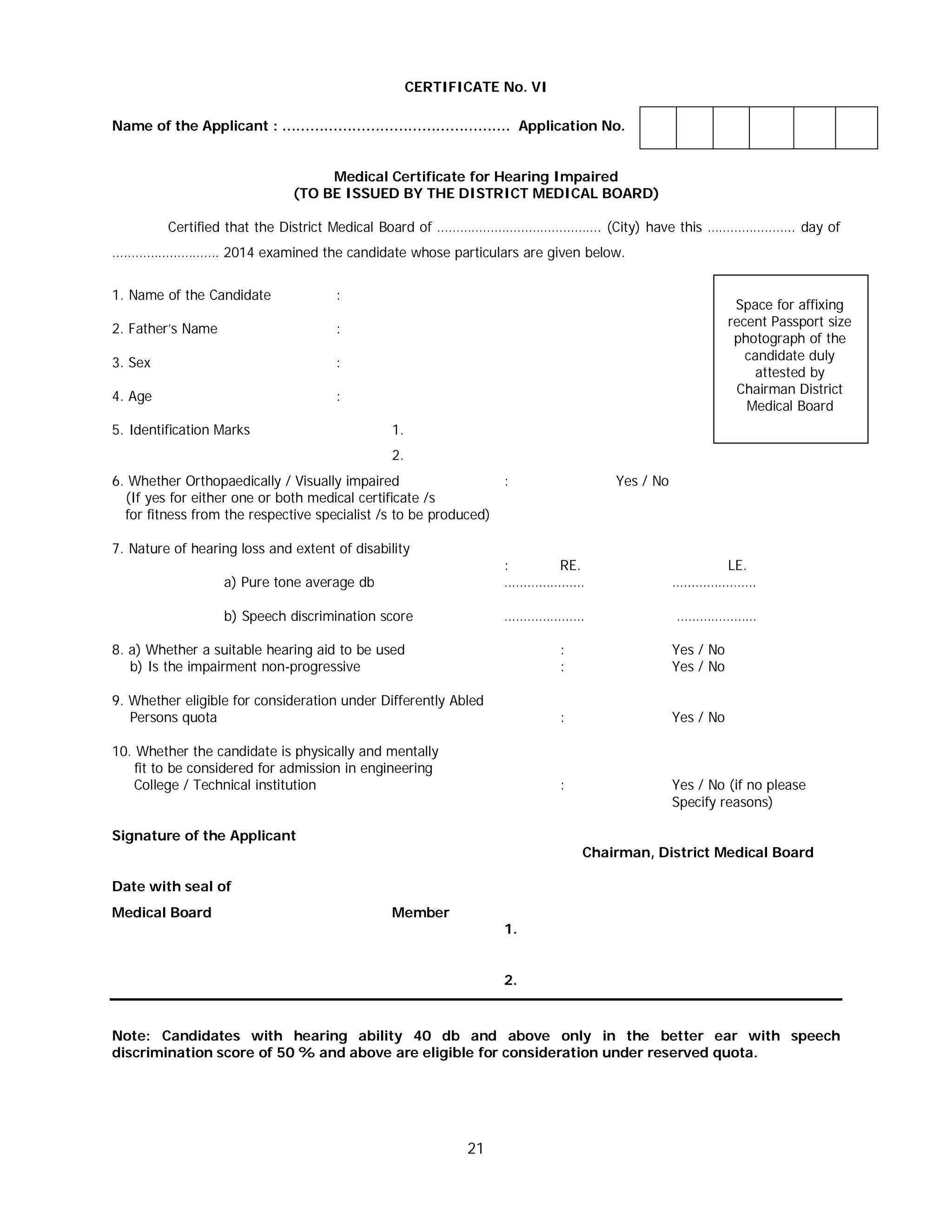 21
CERTIFICATE No. VI
Name of the Applicant : …………………………………………. Application No.
Medical Certificate for Hearing Impaired
(TO BE ISSUED BY THE DISTRICT MEDICAL BOARD)
Certified that the District Medical Board of ……………………………………. (City) have this ………………….. day of
………………………. 2014 examined the candidate whose particulars are given below.
1. Name of the Candidate :
2. Father’s Name :
3. Sex :
4. Age :
5. Identification Marks 1.
2.
6. Whether Orthopaedically / Visually impaired : Yes / No
(If yes for either one or both medical certificate /s
for fitness from the respective specialist /s to be produced)
7. Nature of hearing loss and extent of disability
: RE. LE.
a) Pure tone average db ………………… ………………….
b) Speech discrimination score ………………… …………………
8. a) Whether a suitable hearing aid to be used : Yes / No
b) Is the impairment non-progressive : Yes / No
9. Whether eligible for consideration under Differently Abled
Persons quota : Yes / No
10. Whether the candidate is physically and mentally
fit to be considered for admission in engineering
College / Technical institution : Yes / No (if no please
Specify reasons)
Signature of the Applicant
Chairman, District Medical Board
Date with seal of
Medical Board Member
1.
2.
Note: Candidates with hearing ability 40 db and above only in the better ear with speech
discrimination score of 50 % and above are eligible for consideration under reserved quota.
Space for affixing
recent Passport size
photograph of the
candidate duly
attested by
Chairman District
Medical Board
 