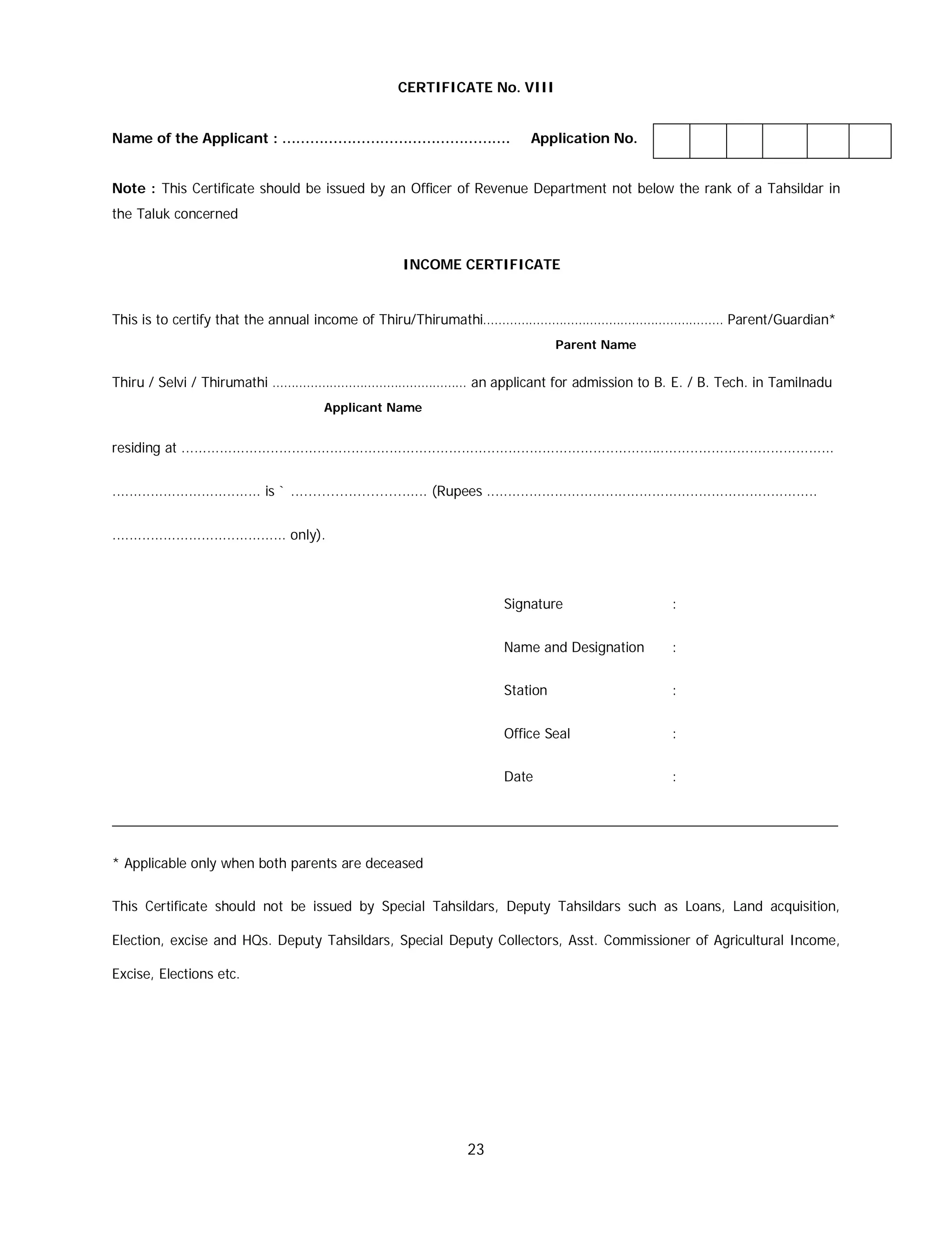 23
CERTIFICATE No. VIII
Name of the Applicant : …………………………………………. Application No.
Note : This Certificate should be issued by an Officer of Revenue Department not below the rank of a Tahsildar in
the Taluk concerned
INCOME CERTIFICATE
This is to certify that the annual income of Thiru/Thirumathi……………………………………………………… Parent/Guardian*
Parent Name
Thiru / Selvi / Thirumathi …………………………………………… an applicant for admission to B. E. / B. Tech. in Tamilnadu
Applicant Name
residing at ..........................................................................................................................................................
................................... is ` ............................... (Rupees ..............................................................................
......................................... only).
Signature :
Name and Designation :
Station :
Office Seal :
Date :
_______________________________________________________________________________________________
* Applicable only when both parents are deceased
This Certificate should not be issued by Special Tahsildars, Deputy Tahsildars such as Loans, Land acquisition,
Election, excise and HQs. Deputy Tahsildars, Special Deputy Collectors, Asst. Commissioner of Agricultural Income,
Excise, Elections etc.
 