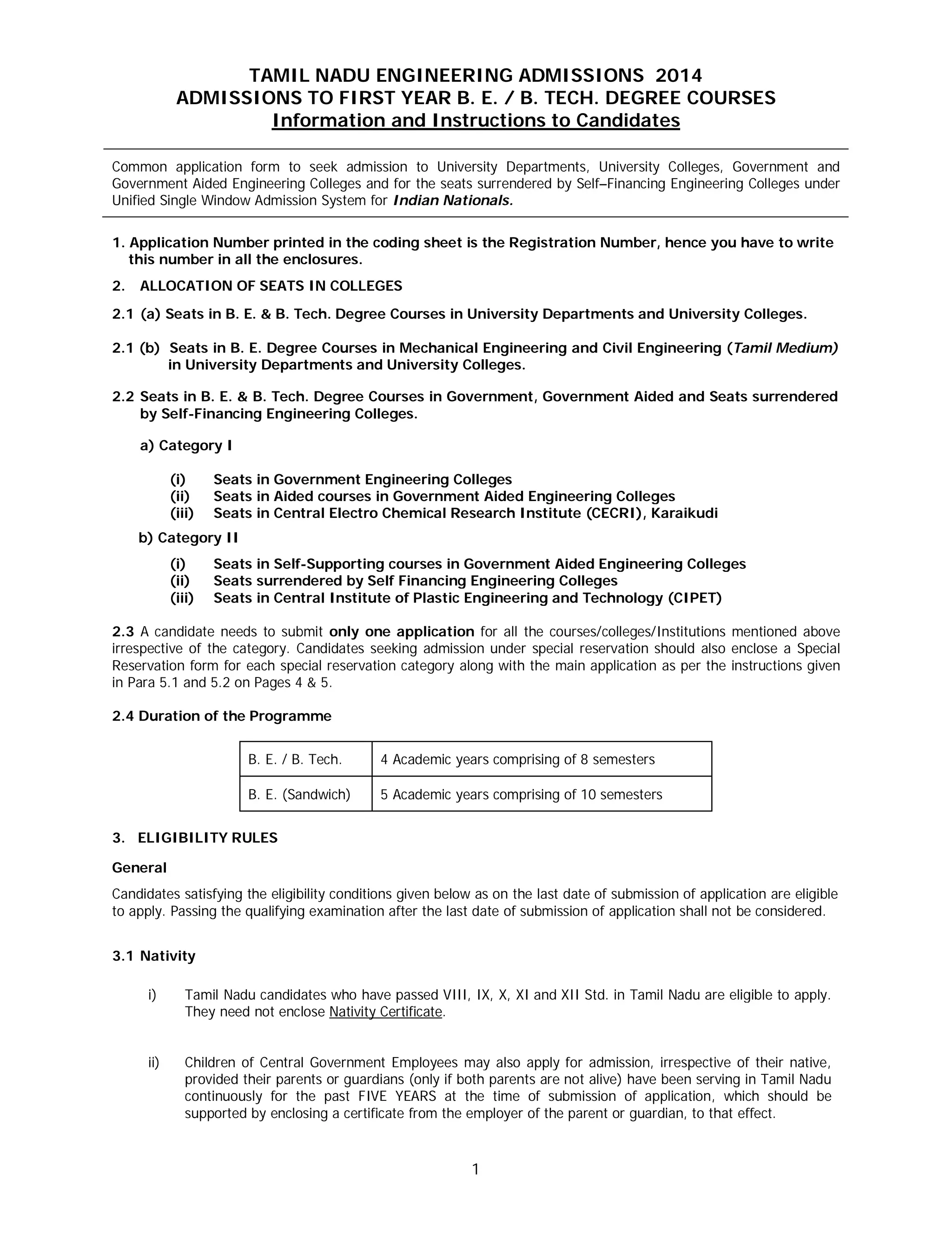 1
TAMIL NADU ENGINEERING ADMISSIONS 2014
ADMISSIONS TO FIRST YEAR B. E. / B. TECH. DEGREE COURSES
Information and Instructions to Candidates
Common application form to seek admission to University Departments, University Colleges, Government and
Government Aided Engineering Colleges and for the seats surrendered by Self–Financing Engineering Colleges under
Unified Single Window Admission System for Indian Nationals.
1. Application Number printed in the coding sheet is the Registration Number, hence you have to write
this number in all the enclosures.
2. ALLOCATION OF SEATS IN COLLEGES
2.1 (a) Seats in B. E. & B. Tech. Degree Courses in University Departments and University Colleges.
2.1 (b) Seats in B. E. Degree Courses in Mechanical Engineering and Civil Engineering (Tamil Medium)
in University Departments and University Colleges.
2.2 Seats in B. E. & B. Tech. Degree Courses in Government, Government Aided and Seats surrendered
by Self-Financing Engineering Colleges.
a) Category I
(i) Seats in Government Engineering Colleges
(ii) Seats in Aided courses in Government Aided Engineering Colleges
(iii) Seats in Central Electro Chemical Research Institute (CECRI), Karaikudi
b) Category II
(i) Seats in Self-Supporting courses in Government Aided Engineering Colleges
(ii) Seats surrendered by Self Financing Engineering Colleges
(iii) Seats in Central Institute of Plastic Engineering and Technology (CIPET)
2.3 A candidate needs to submit only one application for all the courses/colleges/Institutions mentioned above
irrespective of the category. Candidates seeking admission under special reservation should also enclose a Special
Reservation form for each special reservation category along with the main application as per the instructions given
in Para 5.1 and 5.2 on Pages 4 & 5.
2.4 Duration of the Programme
B. E. / B. Tech. 4 Academic years comprising of 8 semesters
B. E. (Sandwich) 5 Academic years comprising of 10 semesters
3. ELIGIBILITY RULES
General
Candidates satisfying the eligibility conditions given below as on the last date of submission of application are eligible
to apply. Passing the qualifying examination after the last date of submission of application shall not be considered.
3.1 Nativity
i) Tamil Nadu candidates who have passed VIII, IX, X, XI and XII Std. in Tamil Nadu are eligible to apply.
They need not enclose Nativity Certificate.
ii) Children of Central Government Employees may also apply for admission, irrespective of their native,
provided their parents or guardians (only if both parents are not alive) have been serving in Tamil Nadu
continuously for the past FIVE YEARS at the time of submission of application, which should be
supported by enclosing a certificate from the employer of the parent or guardian, to that effect.
 