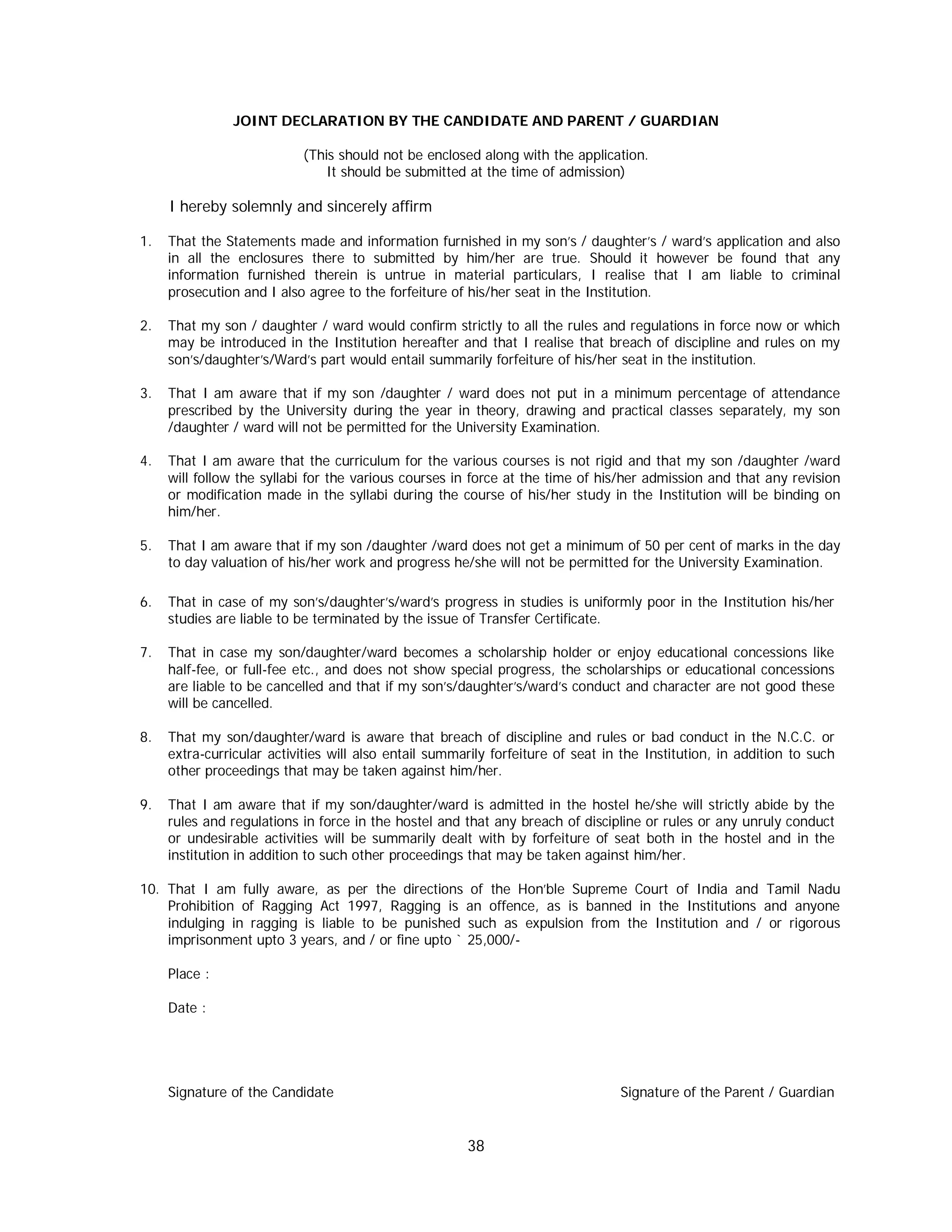 38
JOINT DECLARATION BY THE CANDIDATE AND PARENT / GUARDIAN
(This should not be enclosed along with the application.
It should be submitted at the time of admission)
I hereby solemnly and sincerely affirm
1. That the Statements made and information furnished in my son’s / daughter’s / ward’s application and also
in all the enclosures there to submitted by him/her are true. Should it however be found that any
information furnished therein is untrue in material particulars, I realise that I am liable to criminal
prosecution and I also agree to the forfeiture of his/her seat in the Institution.
2. That my son / daughter / ward would confirm strictly to all the rules and regulations in force now or which
may be introduced in the Institution hereafter and that I realise that breach of discipline and rules on my
son’s/daughter’s/Ward’s part would entail summarily forfeiture of his/her seat in the institution.
3. That I am aware that if my son /daughter / ward does not put in a minimum percentage of attendance
prescribed by the University during the year in theory, drawing and practical classes separately, my son
/daughter / ward will not be permitted for the University Examination.
4. That I am aware that the curriculum for the various courses is not rigid and that my son /daughter /ward
will follow the syllabi for the various courses in force at the time of his/her admission and that any revision
or modification made in the syllabi during the course of his/her study in the Institution will be binding on
him/her.
5. That I am aware that if my son /daughter /ward does not get a minimum of 50 per cent of marks in the day
to day valuation of his/her work and progress he/she will not be permitted for the University Examination.
6. That in case of my son’s/daughter’s/ward’s progress in studies is uniformly poor in the Institution his/her
studies are liable to be terminated by the issue of Transfer Certificate.
7. That in case my son/daughter/ward becomes a scholarship holder or enjoy educational concessions like
half-fee, or full-fee etc., and does not show special progress, the scholarships or educational concessions
are liable to be cancelled and that if my son’s/daughter’s/ward’s conduct and character are not good these
will be cancelled.
8. That my son/daughter/ward is aware that breach of discipline and rules or bad conduct in the N.C.C. or
extra-curricular activities will also entail summarily forfeiture of seat in the Institution, in addition to such
other proceedings that may be taken against him/her.
9. That I am aware that if my son/daughter/ward is admitted in the hostel he/she will strictly abide by the
rules and regulations in force in the hostel and that any breach of discipline or rules or any unruly conduct
or undesirable activities will be summarily dealt with by forfeiture of seat both in the hostel and in the
institution in addition to such other proceedings that may be taken against him/her.
10. That I am fully aware, as per the directions of the Hon’ble Supreme Court of India and Tamil Nadu
Prohibition of Ragging Act 1997, Ragging is an offence, as is banned in the Institutions and anyone
indulging in ragging is liable to be punished such as expulsion from the Institution and / or rigorous
imprisonment upto 3 years, and / or fine upto ` 25,000/-
Place :
Date :
Signature of the Candidate Signature of the Parent / Guardian
 