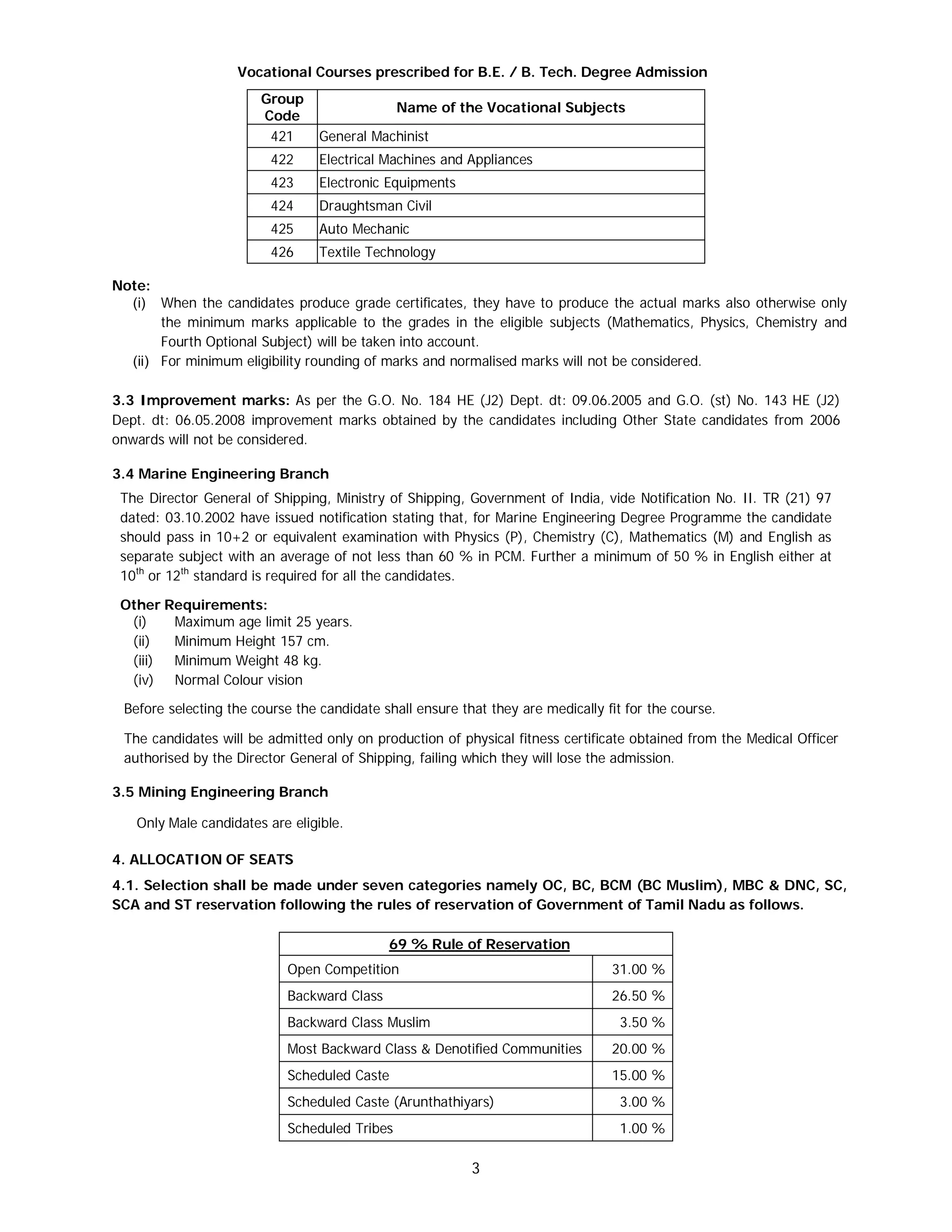 3
Vocational Courses prescribed for B.E. / B. Tech. Degree Admission
Group
Code
Name of the Vocational Subjects
421 General Machinist
422 Electrical Machines and Appliances
423 Electronic Equipments
424 Draughtsman Civil
425 Auto Mechanic
426 Textile Technology
Note:
(i) When the candidates produce grade certificates, they have to produce the actual marks also otherwise only
the minimum marks applicable to the grades in the eligible subjects (Mathematics, Physics, Chemistry and
Fourth Optional Subject) will be taken into account.
(ii) For minimum eligibility rounding of marks and normalised marks will not be considered.
3.3 Improvement marks: As per the G.O. No. 184 HE (J2) Dept. dt: 09.06.2005 and G.O. (st) No. 143 HE (J2)
Dept. dt: 06.05.2008 improvement marks obtained by the candidates including Other State candidates from 2006
onwards will not be considered.
3.4 Marine Engineering Branch
The Director General of Shipping, Ministry of Shipping, Government of India, vide Notification No. II. TR (21) 97
dated: 03.10.2002 have issued notification stating that, for Marine Engineering Degree Programme the candidate
should pass in 10+2 or equivalent examination with Physics (P), Chemistry (C), Mathematics (M) and English as
separate subject with an average of not less than 60 % in PCM. Further a minimum of 50 % in English either at
10th
or 12th
standard is required for all the candidates.
Other Requirements:
(i) Maximum age limit 25 years.
(ii) Minimum Height 157 cm.
(iii) Minimum Weight 48 kg.
(iv) Normal Colour vision
Before selecting the course the candidate shall ensure that they are medically fit for the course.
The candidates will be admitted only on production of physical fitness certificate obtained from the Medical Officer
authorised by the Director General of Shipping, failing which they will lose the admission.
3.5 Mining Engineering Branch
Only Male candidates are eligible.
4. ALLOCATION OF SEATS
4.1. Selection shall be made under seven categories namely OC, BC, BCM (BC Muslim), MBC & DNC, SC,
SCA and ST reservation following the rules of reservation of Government of Tamil Nadu as follows.
69 % Rule of Reservation
Open Competition 31.00 %
Backward Class 26.50 %
Backward Class Muslim 3.50 %
Most Backward Class & Denotified Communities 20.00 %
Scheduled Caste 15.00 %
Scheduled Caste (Arunthathiyars) 3.00 %
Scheduled Tribes 1.00 %
 