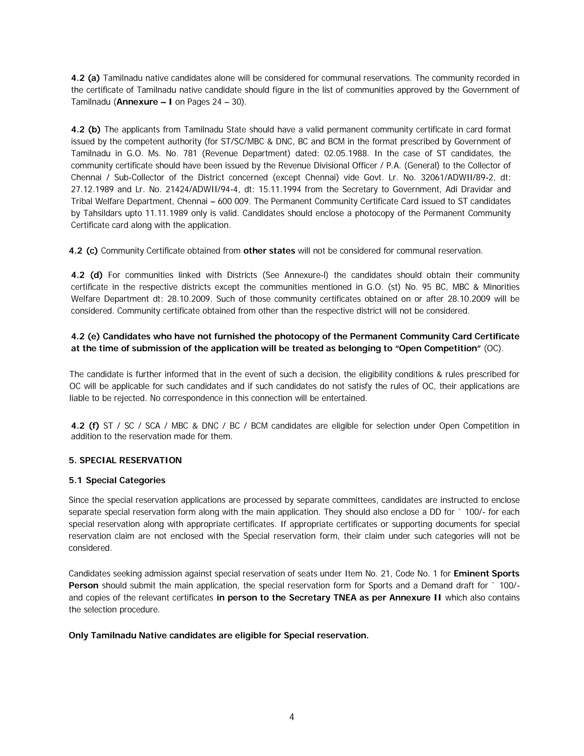 4
4.2 (a) Tamilnadu native candidates alone will be considered for communal reservations. The community recorded in
the certificate of Tamilnadu native candidate should figure in the list of communities approved by the Government of
Tamilnadu (Annexure – I on Pages 24 – 30).
4.2 (b) The applicants from Tamilnadu State should have a valid permanent community certificate in card format
issued by the competent authority (for ST/SC/MBC & DNC, BC and BCM in the format prescribed by Government of
Tamilnadu in G.O. Ms. No. 781 (Revenue Department) dated: 02.05.1988. In the case of ST candidates, the
community certificate should have been issued by the Revenue Divisional Officer / P.A. (General) to the Collector of
Chennai / Sub-Collector of the District concerned (except Chennai) vide Govt. Lr. No. 32061/ADWII/89-2, dt:
27.12.1989 and Lr. No. 21424/ADWII/94-4, dt: 15.11.1994 from the Secretary to Government, Adi Dravidar and
Tribal Welfare Department, Chennai – 600 009. The Permanent Community Certificate Card issued to ST candidates
by Tahsildars upto 11.11.1989 only is valid. Candidates should enclose a photocopy of the Permanent Community
Certificate card along with the application.
4.2 (c) Community Certificate obtained from other states will not be considered for communal reservation.
4.2 (d) For communities linked with Districts (See Annexure-l) the candidates should obtain their community
certificate in the respective districts except the communities mentioned in G.O. (st) No. 95 BC, MBC & Minorities
Welfare Department dt: 28.10.2009. Such of those community certificates obtained on or after 28.10.2009 will be
considered. Community certificate obtained from other than the respective district will not be considered.
4.2 (e) Candidates who have not furnished the photocopy of the Permanent Community Card Certificate
at the time of submission of the application will be treated as belonging to “Open Competition” (OC).
The candidate is further informed that in the event of such a decision, the eligibility conditions & rules prescribed for
OC will be applicable for such candidates and if such candidates do not satisfy the rules of OC, their applications are
liable to be rejected. No correspondence in this connection will be entertained.
4.2 (f) ST / SC / SCA / MBC & DNC / BC / BCM candidates are eligible for selection under Open Competition in
addition to the reservation made for them.
5. SPECIAL RESERVATION
5.1 Special Categories
Since the special reservation applications are processed by separate committees, candidates are instructed to enclose
separate special reservation form along with the main application. They should also enclose a DD for ` 100/- for each
special reservation along with appropriate certificates. If appropriate certificates or supporting documents for special
reservation claim are not enclosed with the Special reservation form, their claim under such categories will not be
considered.
Candidates seeking admission against special reservation of seats under Item No. 21, Code No. 1 for Eminent Sports
Person should submit the main application, the special reservation form for Sports and a Demand draft for ` 100/-
and copies of the relevant certificates in person to the Secretary TNEA as per Annexure II which also contains
the selection procedure.
Only Tamilnadu Native candidates are eligible for Special reservation.
 