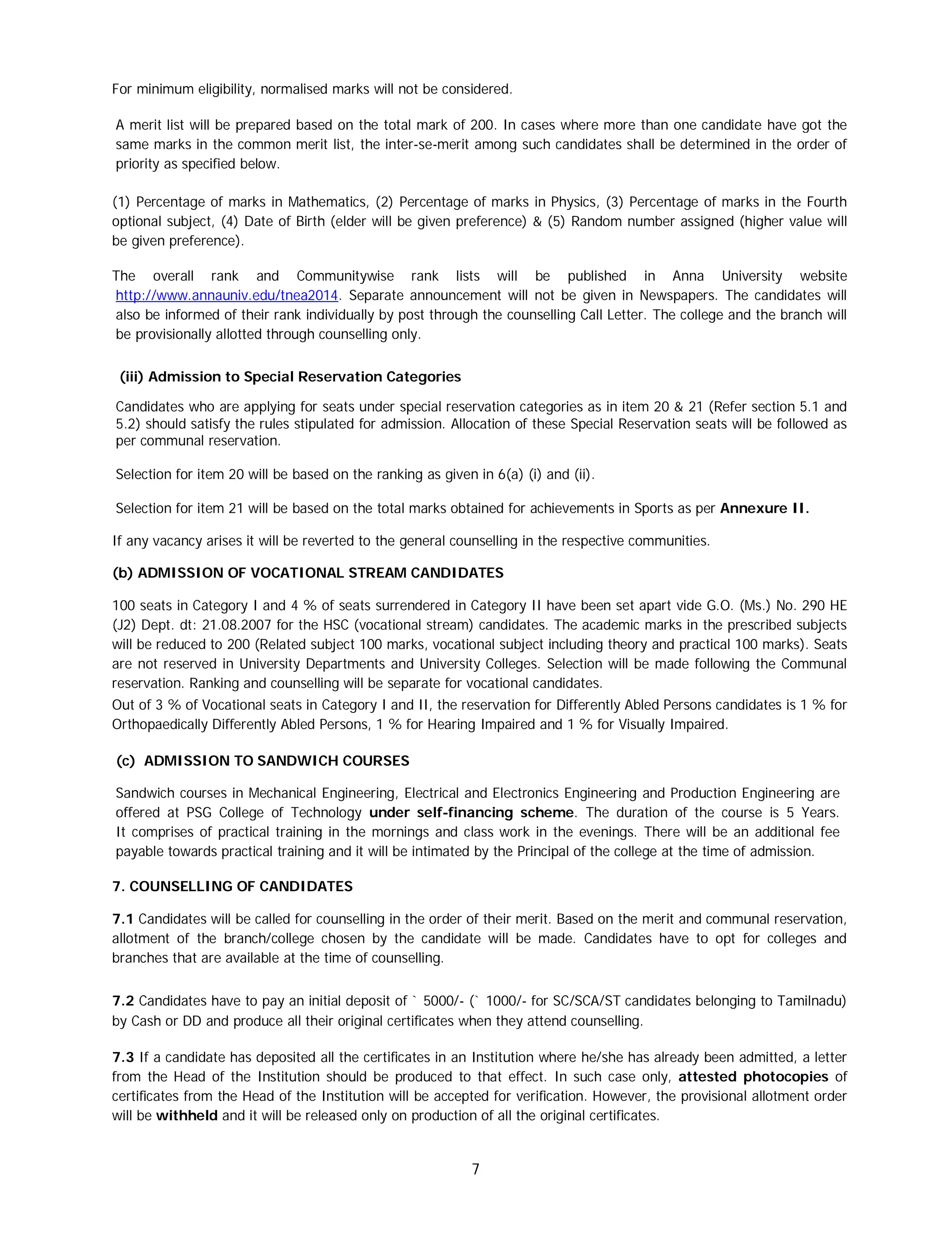 7
For minimum eligibility, normalised marks will not be considered.
A merit list will be prepared based on the total mark of 200. In cases where more than one candidate have got the
same marks in the common merit list, the inter-se-merit among such candidates shall be determined in the order of
priority as specified below.
(1) Percentage of marks in Mathematics, (2) Percentage of marks in Physics, (3) Percentage of marks in the Fourth
optional subject, (4) Date of Birth (elder will be given preference) & (5) Random number assigned (higher value will
be given preference).
The overall rank and Communitywise rank lists will be published in Anna University website
http://www.annauniv.edu/tnea2014. Separate announcement will not be given in Newspapers. The candidates will
also be informed of their rank individually by post through the counselling Call Letter. The college and the branch will
be provisionally allotted through counselling only.
(iii) Admission to Special Reservation Categories
Candidates who are applying for seats under special reservation categories as in item 20 & 21 (Refer section 5.1 and
5.2) should satisfy the rules stipulated for admission. Allocation of these Special Reservation seats will be followed as
per communal reservation.
Selection for item 20 will be based on the ranking as given in 6(a) (i) and (ii).
Selection for item 21 will be based on the total marks obtained for achievements in Sports as per Annexure II.
If any vacancy arises it will be reverted to the general counselling in the respective communities.
(b) ADMISSION OF VOCATIONAL STREAM CANDIDATES
100 seats in Category I and 4 % of seats surrendered in Category II have been set apart vide G.O. (Ms.) No. 290 HE
(J2) Dept. dt: 21.08.2007 for the HSC (vocational stream) candidates. The academic marks in the prescribed subjects
will be reduced to 200 (Related subject 100 marks, vocational subject including theory and practical 100 marks). Seats
are not reserved in University Departments and University Colleges. Selection will be made following the Communal
reservation. Ranking and counselling will be separate for vocational candidates.
Out of 3 % of Vocational seats in Category I and II, the reservation for Differently Abled Persons candidates is 1 % for
Orthopaedically Differently Abled Persons, 1 % for Hearing Impaired and 1 % for Visually Impaired.
(c) ADMISSION TO SANDWICH COURSES
Sandwich courses in Mechanical Engineering, Electrical and Electronics Engineering and Production Engineering are
offered at PSG College of Technology under self-financing scheme. The duration of the course is 5 Years.
It comprises of practical training in the mornings and class work in the evenings. There will be an additional fee
payable towards practical training and it will be intimated by the Principal of the college at the time of admission.
7. COUNSELLING OF CANDIDATES
7.1 Candidates will be called for counselling in the order of their merit. Based on the merit and communal reservation,
allotment of the branch/college chosen by the candidate will be made. Candidates have to opt for colleges and
branches that are available at the time of counselling.
7.2 Candidates have to pay an initial deposit of ` 5000/- (` 1000/- for SC/SCA/ST candidates belonging to Tamilnadu)
by Cash or DD and produce all their original certificates when they attend counselling.
7.3 If a candidate has deposited all the certificates in an Institution where he/she has already been admitted, a letter
from the Head of the Institution should be produced to that effect. In such case only, attested photocopies of
certificates from the Head of the Institution will be accepted for verification. However, the provisional allotment order
will be withheld and it will be released only on production of all the original certificates.
 