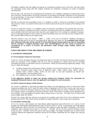 8
7.4 Eligible candidates who have applied may appear for counselling according to their cut-off mark, two hours before
the counselling session along with their original certificates for verification, irrespective of receipt of individual
communication.
7.5 The date, time and venue for counselling will be intimated to the candidates, published in leading dailies and in
Anna University, Chennai website. No change of date/time of counselling is permissible. Authorities are not responsible
for any postal delay; or non receipt of intimation for counselling. Candidates who do not attend counselling have to
forego the claim for admission.
7.6 Due to unforeseen and unavoidable reasons, if a candidate is unable to attend the counselling on the specified
date and time, he/she can authorise his/her parent on his/her behalf and the parent’s decision will be binding on the
candidate.
7.7 Due to unforeseen reasons, if a candidate could not attend the counselling on the specified date and time,
he/she can attend on a subsequent time/date, during the counselling period. But the candidate can only opt for the
seats available at that time and cannot claim any seat as per original rank. If the ranking of a candidate is changed
due to re-totalling/revaluation of mark, he/she can attend counselling as per the new mark and rank, though the call
letter specifies different date (as per original mark).
7.8 Once allotted a seat, the amount ` 5,000/- (` 1,000/- in the case of SC/SCA/ST candidates belonging to
Tamilnadu) already paid at the time of counselling will be adjusted in the tuition fee. If a candidate does not join
after allotment and seeks refund, only 80 % of the initial deposit amount paid at the time of counselling
will be refunded, if original allotment order with acknowledgement for the receipt of payment is
surrendered on or before 31.12.2014. All admissions made through single window system are
provisional.
CHOICE ONCE MADE IS FINAL AND CANNOT BE CHANGED
8. TUITION FEE CONCESSION
8.1 First Graduate Tuition Fee Concession
In the G.O. (st) No. 85 Higher Education (J2) Department dated: 16.04.2010, the Government have ordered to grant
tuition fee concession to the candidates who are to be the first graduate in a family, those who are attending
counselling and joined in professional courses in Government / Aided and Self-Financing Engineering Colleges. They
have to submit the following:
(i) Certificate obtained from Head Quarters Deputy Tahsildar in the format prescribed in G.O. (Certificate No. II)
which necessarily should include name of applicant’s father, mother, father’s father, father’s mother,
mother’s father, mother’s mother, brother (s) and sister (s) and joint declaration by himself and
parent/guardian in the prescribed format.
(ii) The candidates have to furnish Certificate No. I.
If the applicant’s Brother or Sister has already availed First Graduate Tuition Fee concession for
studying Professional Courses, then the applicant is not eligible for such concession.
8.2 AICTE Tuition Fee Waiver (TFW) Scheme
This scheme is applicable in Self-Financing Engineering Colleges and Self-Supporting courses in Government Aided
Engineering Colleges only. AICTE Tuition fee waiver scheme is applicable for B.E./B.Tech. courses only. Seats up to a
maximum of 5 percent of sanctioned intake per course may be available under the scheme. Tuition fee waiver under
First Graduate scheme is provided by Government whereas, AICTE TFW scheme is provided by the Management of
the Institution. Sons and daughters of parents whose annual income is less than ` 4.50 lakhs from all sources shall
only be eligible under this scheme.
All other fees except tuition fee will have to be paid by the candidate under both (8.1) & (8.2). Beneficiary student
admitted under AICTE TFW scheme will not be allowed to change Institution / course under any circumstances.
8.3 Post Matric Scholarship
In the G.O. (st) No. 6 Adi Dravidar and Tribal Welfare (AD3) Department dated 09.01.2012, G.O. (st) No. 92 Adi
Dravidar and Tribal Welfare (AD3) Department dated 11.09.2012 and G.O. (st) No. 16 Adi Dravidar and Tribal Welfare
(AD3) Department dated 24.02.2014, the Government have ordered to grant Post Matric Scholarship to SC/SCA/ST
candidates, whose parental annual income is less than ` 2,50,000/- and for SC/SCA converted Christians annual
income less than ` 2,00,000/- from all the sources shall only be eligible. The eligible candidates have to submit income
certificate obtained from appropriate authorities and get the Post Matric Scholarship from the colleges were they get
admitted.
 