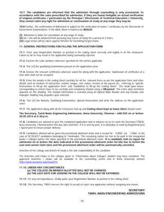 10
10.7. The candidates are informed that the admission through counselling is only provisional. In
accordance with the rules prescribed for admission, if they are found ineligible on actual verification
of original certificates / particulars by the Principal / Directorate of Technical Education / University,
they cannot claim any right for admission or continuation of study at any stage they may be.
10.8 Further, the confirmation of Admission is subject to the verification of marks / certificates by the Directorate of
Government Examinations. If the Mark Sheet is found to be BOGUS,
[(i) Admission is liable for cancellation at any stage of study.
(ii) He / she will be debarred from pursuing any course of study for a period of 3 Years.
(iii) Legal action will be taken against him/her for furnishing forged marks.
11. GENERAL INSTRUCTIONS FOR FILLING THE APPLICATION FORM
11.1. Enter your Registration Number as printed in the coding sheet correctly and legibly in all the enclosures.
Failure to do so may result in the application being summarily rejected.
11.2. Encircle the code numbers wherever specified for the entries applicable.
11.3. Tick (√) the qualifying Examination passed on the application cover.
11.4. Enclose the relevant certificates wherever asked for along with the application. Submission of certificates at a
later date shall not be accepted.
11.5. Enter the details in the coding sheet carefully for all the relevant items as per the application form and other
details such as medium of instruction, mother tongue, civic status, income of the parent etc., referring to “specific
Instructions to fill-up the application form” and “Guidelines to fill-up the Coding Sheet”. The small open boxes
corresponding to entries have to be carefully and completely shaded using a HB pencil. The entire data furnished
depends on the shading. The shaded information is scanned using an Optical Mark Reader and any mistake and
improper shading may prejudice your selection.
11.6. Tick (√) the Nativity, Qualifying Examination, Special Reservation and write the address on the application
cover.
11.7. The application along with all the enclosures tied up and Coding sheet kept as loose sheet should reach
The Secretary, Tamil Nadu Engineering Admissions, Anna University, Chennai – 600 025 on or before
20.05.2014 at 5.30 p.m.
11.8. Candidates are advised to post the completed application well in advance so as to reach the Secretary (TNEA),
Anna University, Chennai before the due date and time. If it is sent by post, it is advisable to send by Registered post
/ Speed post to ensure proper delivery.
11.9. Candidates allotted will be given the provisional allotment order and a receipt for ` 5,000/- (or ` 1,000/- in the
case of SC/SCA/ST candidates belonging to Tamilnadu). The remaining tuition fee has to be paid in the designated
banks / colleges before the dates specified in the provisional allotment order. If a candidate fails to report for
admission on or before the date indicated in the provisional allotment order he/she has to forfeit the
seat and cannot claim later and the provisional allotment order will be automatically cancelled.
Selection of the college and branch of study is the sole responsibility of the candidate.
The branches and intake in the colleges given in “Information about Colleges” booklet may have variations. The
approved branches / intake will be available in the counselling centre and in Anna University website
http://www.annauniv.edu/tnea2014
11.10. UNDER ANY CIRCUMSTANCES
(a) THE COLLEGE OR BRANCH ALLOTTED WILL NOT BE CHANGED
(b) THE LAST DATE FOR JOINING IN THE COLLEGE WILL NOT BE EXTENDED
11.11. For any correspondence, kindly quote your Registration Number as printed in the coding sheet.
11.12. The Secretary, TNEA reserves the right to accept or reject any application without assigning any reason.
SECRETARY
TAMIL NADU ENGINEERING ADMISSIONS
 