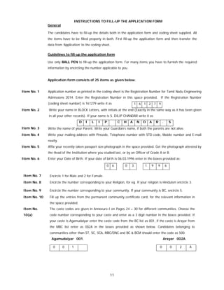 11
INSTRUCTIONS TO FILL-UP THE APPLICATION FORM
General
The candidates have to fill-up the details both in the application form and coding sheet supplied. All
the items have to be filled properly in both. First fill-up the application form and then transfer the
data from ‘Application’ to the coding sheet.
Guidelines to fill-up the application form
Use only BALL PEN to fill-up the application form. For many items you have to furnish the required
information by encircling the number applicable to you.
Application form consists of 25 items as given below.
Item No. 1 Application number as printed in the coding sheet is the Registration Number for Tamil Nadu Engineering
Admissions 2014. Enter the Registration Number in this space provided. If the Registration Number
(coding sheet number) is 161279 write it as 1 6 1 2 7 9
Item No. 2 Write your name in BLOCK Letters, with initials at the end (Exactly in the same way as it has been given
in all your other records). If your name is S. DILIP CHANDAR write it as
D I L I P C H A N D A R . S
Item No. 3 Write the name of your Parent. Write your Guardian’s name, if both the parents are not alive.
Item No. 4 Write your mailing address with Pincode, Telephone number with STD code, Mobile number and E-mail
neatly.
Item No. 5 Affix your recently taken passport size photograph in the space provided. Get the photograph attested by
the Head of the Institution where you studied last, or by an Officer of Grade A or B.
Item No. 6 Enter your Date of Birth. If your date of birth is 06.03.1996 enter in the boxes provided as:
0 6 0 3 1 9 9 6
Item No. 7 Encircle 1 for Male and 2 for Female.
Item No. 8 Encircle the number corresponding to your Religion, for eg. If your religion is Hinduism encircle 3.
Item No. 9 Encircle the number corresponding to your community. If your community is BC, encircle 5.
Item No. 10 Fill up the entries from the permanent community certificate card, for the relevant information in
the space provided.
Item No.
10(a)
The caste codes are given in Annexure-I on Pages 24 – 30 for different communities. Choose the
code number corresponding to your caste and enter as a 3 digit number in the boxes provided. If
your caste is Agamudaiyar enter the caste code from the BC list as 001, if the caste is Arayar from
the MBC list enter as 002A in the boxes provided as shown below. Candidates belonging to
communities other than ST, SC, SCA, MBC/DNC and BC & BCM should enter the code as 500.
Agamudaiyar 001 Arayar 002A
0 0 1 0 0 2 A
 