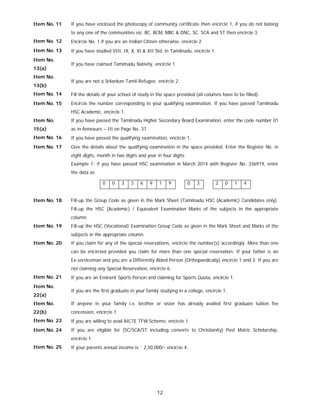 12
Item No. 11 If you have enclosed the photocopy of community certificate then encircle 1, if you do not belong
to any one of the communities viz. BC, BCM, MBC & DNC, SC, SCA and ST then encircle 3.
Item No. 12 Encircle No. 1 if you are an Indian Citizen otherwise, encircle 2
Item No. 13 If you have studied VIII, IX, X, XI & XII Std. in Tamilnadu, encircle 1.
Item No.
13(a)
If you have claimed Tamilnadu Nativity, encircle 1.
Item No.
13(b)
If you are not a Srilankan Tamil Refugee, encircle 2.
Item No. 14 Fill the details of your school of study in the space provided (all columns have to be filled).
Item No. 15 Encircle the number corresponding to your qualifying examination. If you have passed Tamilnadu
HSC Academic, encircle 1.
Item No.
15(a)
If you have passed the Tamilnadu Higher Secondary Board Examination, enter the code number 01
as in Annexure – III on Page No. 37.
Item No. 16 If you have passed the qualifying examination, encircle 1.
Item No. 17 Give the details about the qualifying examination in the space provided. Enter the Register No. in
eight digits, month in two digits and year in four digits.
Example 1: if you have passed HSC examination in March 2014 with Register No. 336919, enter
the data as
0 0 3 3 6 9 1 9 0 3 2 0 1 4
Item No. 18 Fill-up the Group Code as given in the Mark Sheet (Tamilnadu HSC (Academic) Candidates only).
Fill-up the HSC (Academic) / Equivalent Examination Marks of the subjects in the appropriate
column.
Item No. 19 Fill-up the HSC (Vocational) Examination Group Code as given in the Mark Sheet and Marks of the
subjects in the appropriate column.
Item No. 20 If you claim for any of the special reservations, encircle the number(s) accordingly. More than one
can be encircled provided you claim for more than one special reservation. If your father is an
Ex-serviceman and you are a Differently Abled Person (Orthopaedically) encircle 1 and 3. If you are
not claiming any Special Reservation, encircle 6.
Item No. 21 If you are an Eminent Sports Person and claiming for Sports Quota, encircle 1.
Item No.
22(a)
If you are the first graduate in your family studying in a college, encircle 1.
Item No.
22(b)
If anyone in your family i.e. brother or sister has already availed first graduate tuition fee
concession, encircle 1.
Item No. 23 If you are willing to avail AICTE TFW Scheme, encircle 1.
Item No. 24 If you are eligible for (SC/SCA/ST including converts to Christianity) Post Matric Scholarship,
encircle 1.
Item No. 25 If your parents annual income is ` 2,50,000/- encircle 4.
 