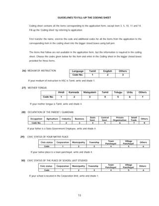13
GUIDELINES TO FILL-UP THE CODING SHEET
Coding sheet contains all the items corresponding to the application form, except item 3, 5, 10, 11 and 14.
Fill-up the ‘Coding sheet’ by referring to application.
First transfer the name, encircle the code and additional codes for all the items from the application to the
corresponding item in the coding sheet into the bigger closed boxes using ball pen.
The items that follow are not available in the application form, but the information is required in the coding
sheet. Choose the codes given below for the item and enter in the Coding sheet in the bigger closed boxes
provided for these items.
26) MEDIUM OF INSTRUCTION
If your medium of instruction in HSC is Tamil, write and shade 1.
27) MOTHER TONGUE
Hindi Kannada Malayalam Tamil Telugu Urdu Others
Code No. 1 2 3 4 5 6 7
If your mother tongue is Tamil, write and shade 4.
28) OCCUPATION OF THE PARENT / GUARDIAN
Occupation Agriculture Industry Business
State
Govt.
Central
Govt.
Private
Organisation
Small
Trade
Others
Code No. 1 2 3 4 5 6 7 8
If your father is a State Government Employee, write and shade 4.
29) CIVIC STATUS OF YOUR NATIVE PLACE
Civic status Corporation Municipality Township
Town
Panchayat
Village
Panchayat
Others
Code 1 2 3 4 5 6
If your native place is a town panchayat, write and shade 4.
30) CIVIC STATUS OF THE PLACE OF SCHOOL LAST STUDIED
Civic status Corporation Municipality Township
Town
Panchayat
Village
Panchayat
Others
Code 1 2 3 4 5 6
If your school is located in the Corporation limit, write and shade 1.
Language Tamil English Others
Code No. 1 2 3
 