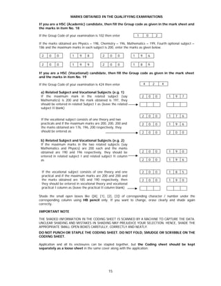 15
MARKS OBTAINED IN THE QUALIFYING EXAMINATIONS
If you are a HSC (Academic) candidate, then fill the Group code as given in the mark sheet and
the marks in item No. 18
If the Group Code of your examination is 102 then enter
If the marks obtained are Physics – 198, Chemistry – 196, Mathematics – 199, Fourth optional subject –
186 and the maximum marks in each subject is 200, enter the marks as given below.
2 0 0 1 9 8 2 0 0 1 9 6
2 0 0 1 9 9 2 0 0 1 8 6
If you are a HSC (Vocational) candidate, then fill the Group code as given in the mark sheet
and the marks in item No. 19
If the Group Code of your examination is 424 then enter
a) Related Subject and Vocational Subjects (e.g. 1)
If the maximum mark in the related subject (say
Mathematics) is 200 and the mark obtained is 197, they
should be entered in related Subject I as (leave the related
subject II blank)
2 0 0 1 9 7
If the vocational subject consists of one theory and two
practicals and if the maximum marks are 200, 200, 200 and
the marks obtained are 176, 196, 200 respectively, they
should be entered as
2 0 0 1 7 6
2 0 0 1 9 6
2 0 0 2 0 0
b) Related Subject and Vocational Subjects (e.g. 2)
If the maximum marks in the two related subjects (say
Mathematics and Physics) are 200 each and the marks
obtained are 190 and 196 respectively, they should be
entered in related subject I and related subject II column
as
2 0 0 1 9 0
2 0 0 1 9 6
If the vocational subject consists of one theory and one
practical and if the maximum marks are 200 and 200 and
the marks obtained are 185 and 190 respectively, then
they should be entered in vocational theory and vocational
practical I column as (leave the practical II column blank)
2 0 0 1 8 5
2 0 0 1 9 0
Shade the small open boxes like ([A], [1], [2], [3]) of corresponding character / number under the
corresponding column using HB pencil only. If you want to change, erase clearly and shade again
correctly.
IMPORTANT NOTE
THE SHADED INFORMATION IN THE CODING SHEET IS SCANNED BY A MACHINE TO CAPTURE THE DATA.
UNCLEAR SHADING AND MISTAKES IN SHADING MAY PREJUDICE YOUR SELECTION. HENCE, SHADE THE
APPROPRIATE SMALL OPEN BOXES CAREFULLY, CORRECTLY AND NEATLY.
DO NOT PUNCH OR STAPLE THE CODING SHEET. DO NOT FOLD, SMUDGE OR SCRIBBLE ON THE
CODING SHEET.
Application and all its enclosures can be stapled together, but the Coding sheet should be kept
separately as a loose sheet in the same cover along with the application.
1 0 2
4 2 4
 