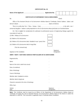 18
CERTIFICATE No. III
Name of the Applicant: …………………………………………. Application No.
CERTIFICATE OF DEPENDENCY ON EX-SERVICEMEN
No. Dated:
Office of the Assistant Director of Ex-Servicemen’s Welfare Board of Tamilnadu, District Soldiers’, Sailors’ and
Airmen’s Board. ……………………………………………………………………………… (Name of District)
This is to certify that Tmt. / Thiru. / Selvan. / Selvi ………………………………………………………….is the wife / son /
unmarried daughter / widow is solely dependent on the Ex-Serviceman whose particulars are furnished below.
He / She is eligible for consideration for admission to professional courses in Engineering Colleges against the
reservation of seats for:
(i) Wife / Widow of Ex-Servicemen
(ii) Children of Ex-Servicemen
(iii) Children of Ex-Servicemen died / disabled in war / peace time
(iv) Children of Ex-Servicemen died in Kargil War
(Tick the relevant box)
Signature:
Signature of the Candidate : Designation:
ARMY / NAVY / AIR FORCE SERVICE PARTICULARS OF EX-SERVICEMAN
Regimental No. :
Name :
Name of the Unit in which last served :
Date of enrollment :
Date of discharge :
Cause of discharge :
Whether died / disabled in service :
Whether died in Kargil war :
Character assessed at the time of discharge :
Office Seal :
Station : Signature :
Date : Designation :
Note: This Certificate shall be issued by an Officer of the Department of Ex-Servicemen’s Welfare Board of
Tamilnadu not below the rank of Assistant Director of Ex-Servicemen’s Welfare Board of the District in which the
dependent is a NATIVE. This reservation is applicable only to Tamilnadu Native Candidates.
 