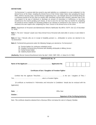19
DEFINITIONS
“Ex-Serviceman” is a person who has served in any rank (whether as a combatant or as non combatant ) in the
Armed Forces of the Union, including the Armed Forces of the Former Indian States (but excluding the Assam
Rifles, Defence Security Corps, General Reserve Engineering Force, Lok Sahayak Sena and Territorial Army) for
a continuous period of not less than six months after attestation and has been released, otherwise than at his
own request or by way of dismissal or discharge on account of misconduct or inefficiency, or has been
transferred to the reserve pending such release, or has to serve for not more than six months for completing
the period of service requisite for becoming entitled to be released or transferred to the reserve or, has been
released at his own request after completing Five Years’ Service in the Armed Forces of the Union.
(Refer: Department of Personnel and Administrative Reforms Notification No.39016 /10/79 –Estt (C) of December
15, 1979)
Note 1: The term “released” would cover those Armed Forces Personnel who died while in service or were killed in
action.
Note 2: Coys / Recruits who are in receipt of disability pension i.e., attributable to service are deemed to be
“Ex-Servicemen”.
Note 3: Territorial Army personnel under the following Category are deemed as “Ex-Servicemen”:
(a) Pension holders for continuous embodied service
(b) Disabled Territorial Army Personnel with disability attributable to Military Service
(c) Family Pension holder
(d) Gallantry Award winner
(Authority: Director General Resettlement letter No.2667 / DGR / EMP / RES –3, Dated 16-12-1982)
CERTIFICATE No. IV
Name of the Applicant: …………………………………………. Application No.
Certificate of Son / Daughter of Freedom Fighter
Certified that the applicant Thiru/Selvi……………………………………………………is the son / daughter of Thiru /
Tmt………………………………………………………………..who is a Freedom Fighter.
(A certificate as mentioned in “Information and Instruction to Candidates” should also be enclosed with the
Application).
Date : Office Seal
Station :
Signature of the Certifying Authority
Note: This certificate should be obtained from a Revenue Officer not below the rank of a Deputy Tahsildar.
 