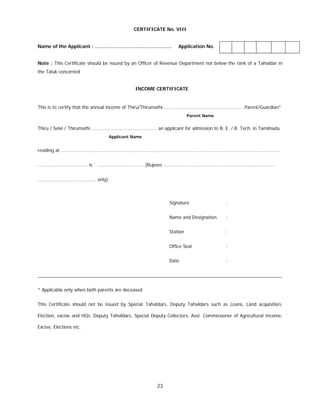 23
CERTIFICATE No. VIII
Name of the Applicant : …………………………………………. Application No.
Note : This Certificate should be issued by an Officer of Revenue Department not below the rank of a Tahsildar in
the Taluk concerned
INCOME CERTIFICATE
This is to certify that the annual income of Thiru/Thirumathi……………………………………………………… Parent/Guardian*
Parent Name
Thiru / Selvi / Thirumathi …………………………………………… an applicant for admission to B. E. / B. Tech. in Tamilnadu
Applicant Name
residing at ..........................................................................................................................................................
................................... is ` ............................... (Rupees ..............................................................................
......................................... only).
Signature :
Name and Designation :
Station :
Office Seal :
Date :
_______________________________________________________________________________________________
* Applicable only when both parents are deceased
This Certificate should not be issued by Special Tahsildars, Deputy Tahsildars such as Loans, Land acquisition,
Election, excise and HQs. Deputy Tahsildars, Special Deputy Collectors, Asst. Commissioner of Agricultural Income,
Excise, Elections etc.
 