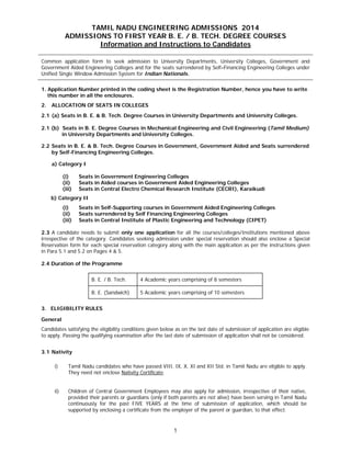 1
TAMIL NADU ENGINEERING ADMISSIONS 2014
ADMISSIONS TO FIRST YEAR B. E. / B. TECH. DEGREE COURSES
Information and Instructions to Candidates
Common application form to seek admission to University Departments, University Colleges, Government and
Government Aided Engineering Colleges and for the seats surrendered by Self–Financing Engineering Colleges under
Unified Single Window Admission System for Indian Nationals.
1. Application Number printed in the coding sheet is the Registration Number, hence you have to write
this number in all the enclosures.
2. ALLOCATION OF SEATS IN COLLEGES
2.1 (a) Seats in B. E. & B. Tech. Degree Courses in University Departments and University Colleges.
2.1 (b) Seats in B. E. Degree Courses in Mechanical Engineering and Civil Engineering (Tamil Medium)
in University Departments and University Colleges.
2.2 Seats in B. E. & B. Tech. Degree Courses in Government, Government Aided and Seats surrendered
by Self-Financing Engineering Colleges.
a) Category I
(i) Seats in Government Engineering Colleges
(ii) Seats in Aided courses in Government Aided Engineering Colleges
(iii) Seats in Central Electro Chemical Research Institute (CECRI), Karaikudi
b) Category II
(i) Seats in Self-Supporting courses in Government Aided Engineering Colleges
(ii) Seats surrendered by Self Financing Engineering Colleges
(iii) Seats in Central Institute of Plastic Engineering and Technology (CIPET)
2.3 A candidate needs to submit only one application for all the courses/colleges/Institutions mentioned above
irrespective of the category. Candidates seeking admission under special reservation should also enclose a Special
Reservation form for each special reservation category along with the main application as per the instructions given
in Para 5.1 and 5.2 on Pages 4 & 5.
2.4 Duration of the Programme
B. E. / B. Tech. 4 Academic years comprising of 8 semesters
B. E. (Sandwich) 5 Academic years comprising of 10 semesters
3. ELIGIBILITY RULES
General
Candidates satisfying the eligibility conditions given below as on the last date of submission of application are eligible
to apply. Passing the qualifying examination after the last date of submission of application shall not be considered.
3.1 Nativity
i) Tamil Nadu candidates who have passed VIII, IX, X, XI and XII Std. in Tamil Nadu are eligible to apply.
They need not enclose Nativity Certificate.
ii) Children of Central Government Employees may also apply for admission, irrespective of their native,
provided their parents or guardians (only if both parents are not alive) have been serving in Tamil Nadu
continuously for the past FIVE YEARS at the time of submission of application, which should be
supported by enclosing a certificate from the employer of the parent or guardian, to that effect.
 
