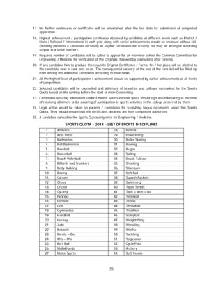 35
17. No further enclosures or certificates will be entertained after the last date for submission of completed
application.
18. Highest achievement / participation certificates obtained by candidate at different levels such as District /
State / National / International in each year along with earlier achievements should be enclosed without fail.
(Nothing prevents a candidate enclosing all eligible certificates for scrutiny but may be arranged according
to year in a serial manner).
19. Required number of candidates will be called to appear for an interview before the Common Committee for
Engineering / Medicine for verification of the Originals, followed by counselling after ranking.
20. If any candidate fails to produce the requisite Original Certificates / Forms, his / her place will be allotted to
the candidate next in rank and so on. The consequential vacancy at the end of the rank list will be filled up
from among the additional candidates according to their ranks.
21. All the highest level of participation / achievement should be supported by earlier achievements at all levels
of competition.
22. Selected candidates will be counselled and allotment of branches and colleges earmarked for the Sports
Quota based on the ranking before the start of main Counselling.
23. Candidates securing admissions under Eminent Sports Persons quota should sign an undertaking at the time
of receiving allotment order assuring of participation in sports activities in the college preferred by them.
24. Legal action would be taken on parents / candidates for furnishing bogus documents under this Sports
Quota. They should ensure that the certificates obtained are from competent authorities.
25. A candidate can utilise the Sports Quota only once for Engineering / Medicine.
SPORTS QUOTA – 2014 – LIST OF SPORTS DISCIPLINES
1. Athletics 28. Netball
2. Atya Patya 29. Powerlifting
3. Badminton 30. Roller Skating
4. Ball Badminton 31. Rowing
5. Baseball 32. Rugby
6. Basketball 33. Sailing
7. Beach Volleyball 34. Sepak Takraw
8. Billiards and Snookers 35. Shooting
9. Body Building 36. Silambam
10. Boxing 37. Soft Ball
11. Carrom 38. Squash Rackets
12. Chess 39. Swimming
13. Cricket 40. Table Tennis
14. Cycling 41. Taek – won – do
15. Fencing 42. Tennikoit
16. Football 43. Tennis
17. Golf 44. Throwball
18. Gymnastics 45. Triathlon
19. Handball 46. Volleyball
20. Hockey 47. Weightlifting
21. Judo 48. Wrestling
22. Kabaddi 49. Wushu
23. Karate – Do 50. Yachting
24. Kho – Kho 51. Yogasanas
25. Korf Ball 52. Cycle Polo
26. Mallakhamb 53. Archery
27. Motor Sports 54. Soft Tennis
 